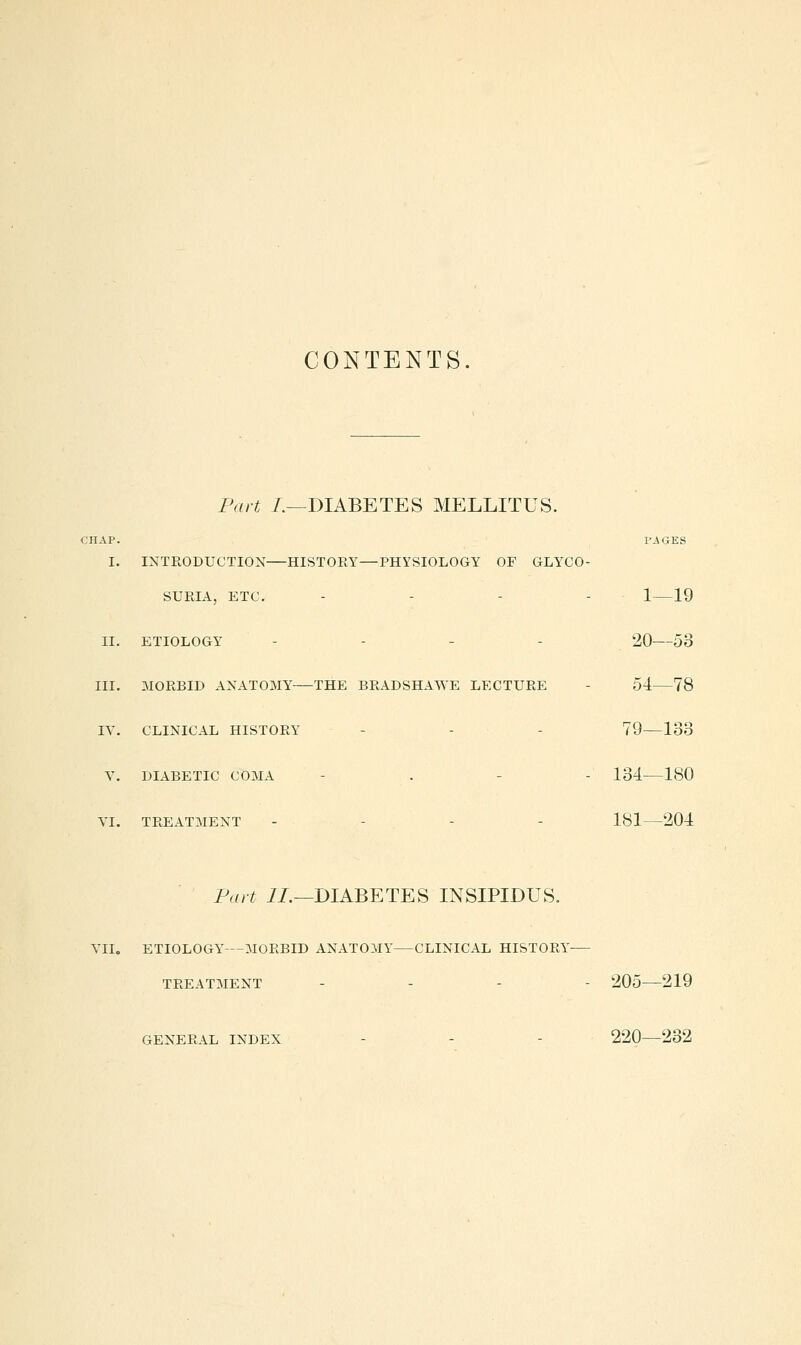CONTENTS. Part /.—DIABETES MELLITUS. ;hap. images I. INTRODUCTION HISTORY—PHYSIOLOGY OF GLYCO- SURIA, ETC. - - - - 1 19 II. ETIOLOGY - - - - 20 53 III. 3I0RBID ANATOMY THE BRADSHAWE LECTURE - 54 78 lY. CLINICAL HISTORY - - - 79—133 Y. DIABETIC COMA - . - - 134 180 YI. TREATMENT - - - - 181—204 Fart i/.—DIABETES INSIPIDUS. YII. ETIOLOGY—MORBID ANATOMY CLINICAL HISTORY- TREATMENT . . - - 205—219 GENERAL INDEX - - - 220—232