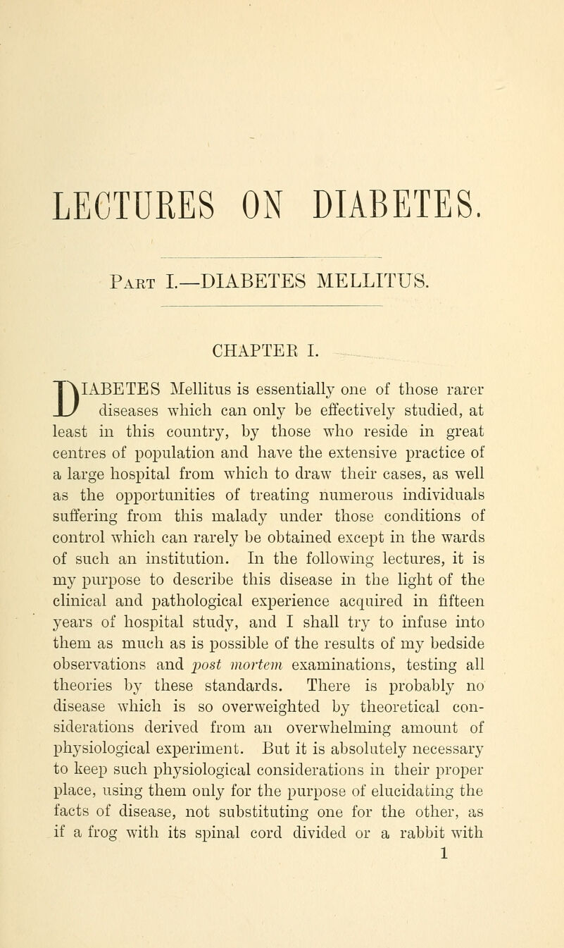 PA.RT L—DIABETES MELLITUS. CHAPTEE I. DIABETES Mellitus is essentially one of those rarer diseases which can only be effectively studied, at least in this country, by those who reside in great centres of population and have the extensive practice of a large hospital from which to draw their cases, as well as the opportunities of treating numerous individuals suffering from this malady under those conditions of control which can rarely be obtained except in the wards of such an institution. In the following lectures, it is my purpose to describe this disease in the light of the clinical and pathological experience acquired in fifteen years of hospital study, and I shall try to infuse into them as much as is possible of the results of my bedside observations and post mortem examinations, testing all theories by these standards. There is probably no disease which is so overweighted by theoretical con- siderations derived from an overwhelming amount of physiological experiment. But it is absolutely necessary to keep such physiological considerations in their proper place, using them only for the purpose of elucidating the facts of disease, not substituting one for the other, as if a frog with its spinal cord divided or a rabbit with