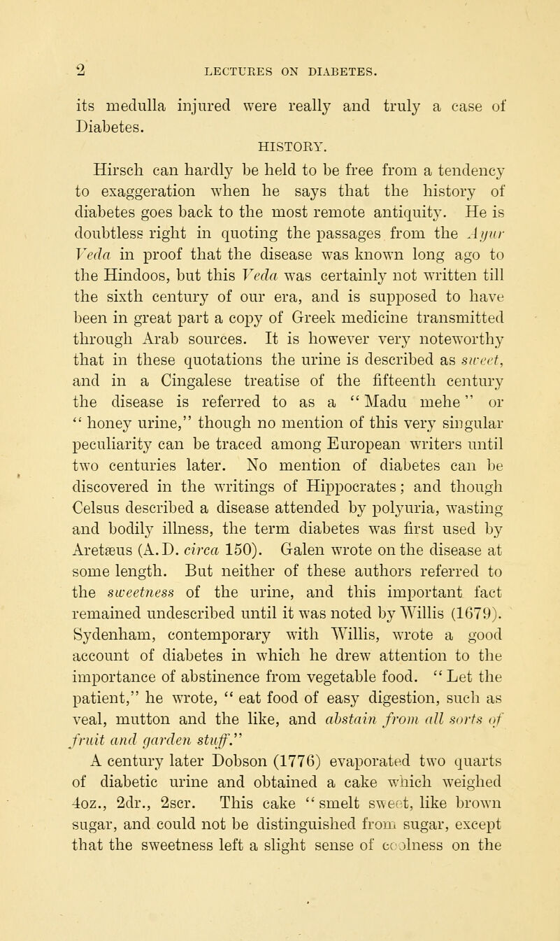 its medulla injured were really and truly a case of Diabetes. HISTOKY. Hirsch can hardly be held to be free from a tendency to exaggeration when he says that the history of diabetes goes back to the most remote antiquity. He is doubtless right in quoting the passages from the Aijiir Veda in proof that the disease was known long ago to the Hindoos, but this Veda w^as certainly not WTitten till the sixth century of our era, and is supposed to have been in great part a copy of Greek medicine transmitted through Arab sources. It is however very noteworthy that in these quotations the urine is described as sweet, and in a Cingalese treatise of the fifteenth century the disease is referred to as a  Madu mehe or  honey urine, though no mention of this very singular peculiarity can be traced among European writers until two centuries later. No mention of diabetes can be discovered in the waitings of Hippocrates; and though Celsus described a disease attended by polyuria, wasting and bodily illness, the term diabetes w^as first used by Aretseus (A.D. circa 150). Galen wrote on the disease at some length. But neither of these authors referred to the sweetness of the urine, and this important fact remained undescribed until it was noted by Willis (1679). Sydenham, contemporary with Willis, wTote a good account of diabetes in which he drew attention to the importance of abstinence from vegetable food.  Let the patient, he wTote,  eat food of easy digestion, such as veal, mutton and the like, and ahstain from all sorts of fruit and garden stuff.'' A century later Dobson (1776) evaporated two quarts of diabetic urine and obtained a cake which weighed 4oz., 2dr., 2scr. This cake  smelt sweet, like brown sugar, and could not be distinguished from sugar, except that the sweetness left a slight sense of ccjlness on the