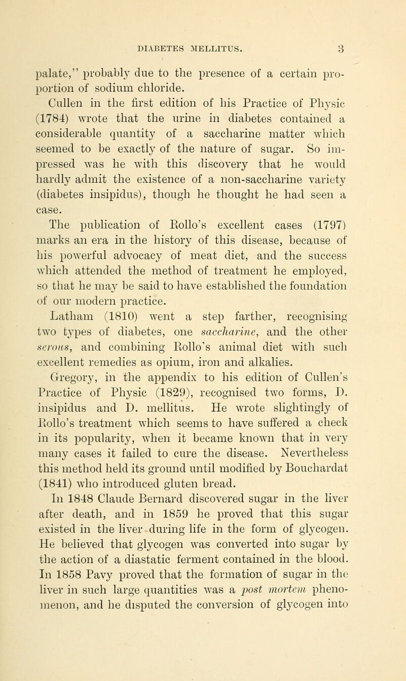 palate, probably due to the presence of a certain pro- portion of sodium chloride. Cullen in the first edition of his Practice of Physic (1784) ^Yrote that the urine in diabetes contained a considerable quantity of a saccharine matter which seemed to be exactly of the nature of sugar. So im- pressed was he with this discovery that he w^ould hardly admit the existence of a non-saccharine variety (diabetes insipidus), though he thought he had seen a case. The publication of Kollo's excellent cases (1797) marks an era in the history of this disease, because of his powerful advocacy of meat diet, and the success which attended the method of treatment he employed, so that he may be said to have established the foundation of our modern practice. Latham (1810) went a step farther, recognising two types of diabetes, one saccharine, and the other serous, and combining Piollo's animal diet with such excellent remedies as opium, iron and alkalies. Gregory, in the appendix to his edition of Cullen's Practice of Physic (1829), recognised two forms, D. insipidus and D. mellitus. He wrote slightingly of Piollo's treatment w^hich seems to have suffered a check in its popularity, when it became known that in very many cases it failed to cure the disease. Nevertheless this method held its ground until modified by Bouchardat (1841) who introduced gluten bread. In 1848 Claude Bernard discovered sugar in the liver after death, and in 1859 he proved that this sugar existed in the liver during life in the form of glycogen. He believed that glycogen was converted into sugar by the action of a diastatic ferment contained in the blood. In 1858 Pavy proved that the formation of sugar in the liver in such large quantities was a j^ost mortem pheno- menon, and he disputed the conversion of glycogen into