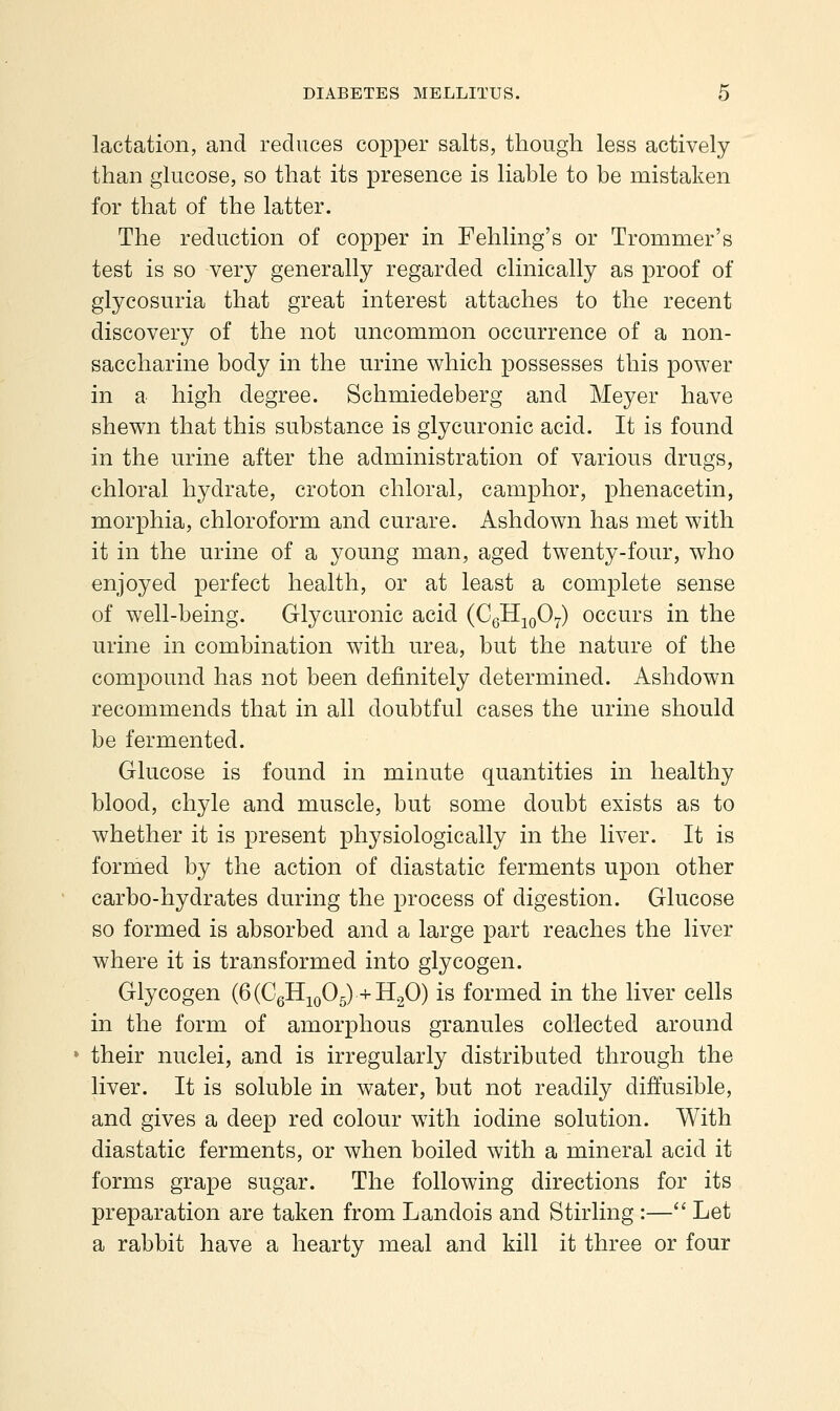 lactation, and reduces copper salts, though less actively than glucose, so that its presence is liable to be mistaken for that of the latter. The reduction of copper in Fehling's or Trommer's test is so very generally regarded clinically as proof of glycosuria that great interest attaches to the recent discovery of the not uncommon occurrence of a non- saccharine body in the urine which possesses this power in a high degree. Schmiedeberg and Meyer have shewn that this substance is glycuronic acid. It is found in the urine after the administration of various drugs, chloral hydrate, croton chloral, camphor, phenacetin, morphia, chloroform and curare. Ashdown has met with it in the urine of a young man, aged twenty-four, who enjoyed perfect health, or at least a complete sense of well-being. Glycuronic acid (CgHjoOy) occurs in the urine in combination with urea, but the nature of the compound has not been definitely determined. Ashdown recommends that in all doubtful cases the urine should be fermented. Glucose is found in minute quantities in healthy blood, chyle and muscle, but some doubt exists as to whether it is present physiologically in the liver. It is formed by the action of diastatic ferments upon other carbo-hydrates during the process of digestion. Glucose so formed is absorbed and a large part reaches the liver where it is transformed into glycogen. Glycogen (6 (CgH^oOg) + H.^O) is formed in the liver cells in the form of amorphous granules collected around » their nuclei, and is irregularly distributed through the liver. It is soluble in water, but not readily diffusible, and gives a deep red colour with iodine solution. With diastatic ferments, or when boiled with a mineral acid it forms grape sugar. The following directions for its preparation are taken from Landois and Stirling :— Let a rabbit have a hearty meal and kill it three or four