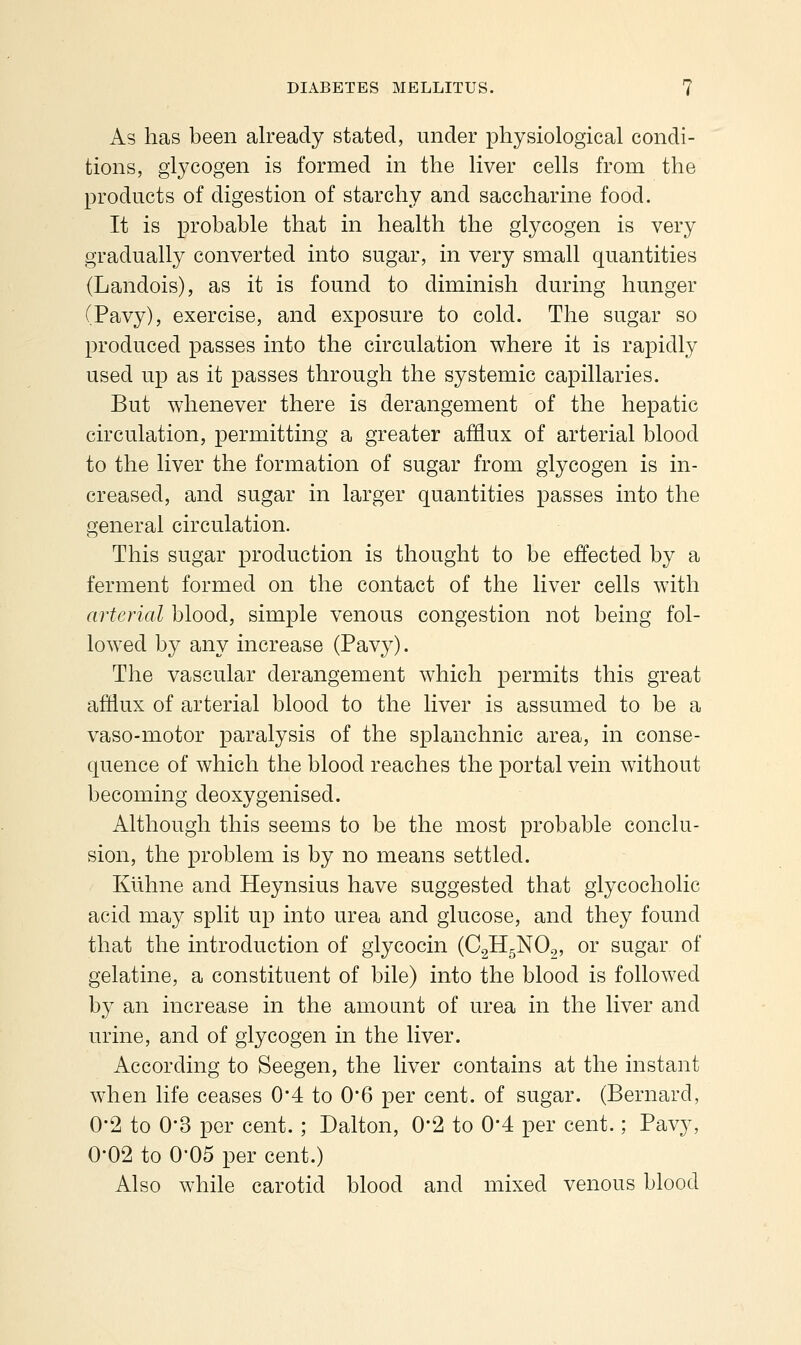 As has been already stated, under physiological condi- tions, glycogen is formed in the liver cells from the products of digestion of starchy and saccharine food. It is probable that in health the glycogen is very gradually converted into sugar, in very small quantities (Landois), as it is found to diminish during hunger (Pavy), exercise, and exposure to cold. The sugar so produced passes into the circulation where it is rapidly used up as it passes through the systemic capillaries. But whenever there is derangement of the hepatic circulation, permitting a greater afflux of arterial blood to the liver the formation of sugar from glycogen is in- creased, and sugar in larger quantities passes into the general circulation. This sugar production is thought to be effected by a ferment formed on the contact of the liver cells with arterial blood, simple venous congestion not being fol- lowed by any increase (Pavy). The vascular derangement which permits this great afflux of arterial blood to the liver is assumed to be a vaso-motor paralysis of the splanchnic area, in conse- quence of which the blood reaches the portal vein without becoming deoxygenised. Although this seems to be the most probable conclu- sion, the problem is by no means settled. Kiihne and Heynsius have suggested that giycocholic acid may split up into urea and glucose, and they found that the introduction of giycocin (CgHgNOg, or sugar of gelatine, a constituent of bile) into the blood is followed by an increase in the amount of urea in the liver and urine, and of glycogen in the liver. According to Seegen, the liver contains at the instant when life ceases 04 to 0*6 per cent, of sugar. (Bernard, 0-2 to 0-3 per cent. ; Dalton, 0-2 to 0*4 per cent.; Pavy, 0-02 to 0-05 per cent.) Also while carotid blood and mixed venous blood