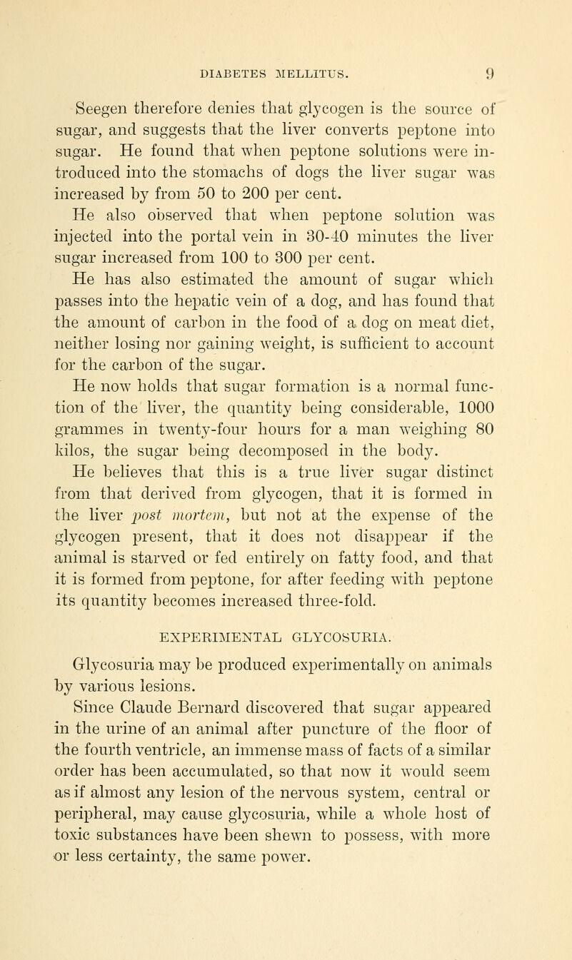 Seegen therefore denies that glycogen is the source of sugar, and suggests that the liver converts peptone into sugar. He found that when peptone solutions were in- troduced into the stomachs of dogs the liver sugar was increased by from 50 to 200 per cent. He also observed that when peptone solution was injected into the portal vein in 30-40 minutes the liver sugar increased from 100 to 300 per cent. He has also estimated the amount of sugar which passes into the hepatic vein of a dog, and has found that the amount of carbon in the food of a, dog on meat diet, neither losing nor gaining weight, is sufficient to account for the carbon of the sugar. He now holds that sugar formation is a normal func- tion of the liver, the quantity being considerable, 1000 grammes in twenty-four hours for a man weighing 80 kilos, the sugar being decomposed in the body. He believes that this is a true liver sugar distinct from that derived from glycogen, that it is formed in the liver j^ost mortem, but not at the expense of the glycogen present, that it does not disappear if the animal is starved or fed entirely on fatty food, and that it is formed from peptone, for after feeding with peptone its quantity becomes increased three-fold. EXPERIMENTAL GLYCOSUEIA. Glycosuria may be produced experimentally on animals by various lesions. Since Claude Bernard discovered that sugar appeared in the urine of an animal after puncture of the floor of the fourth ventricle, an immense mass of facts of a similar order has been accumulated, so that now it would seem as if almost any lesion of the nervous system, central or peripheral, may cause glycosuria, while a whole host of toxic substances have been shewn to possess, with more or less certainty, the same power.