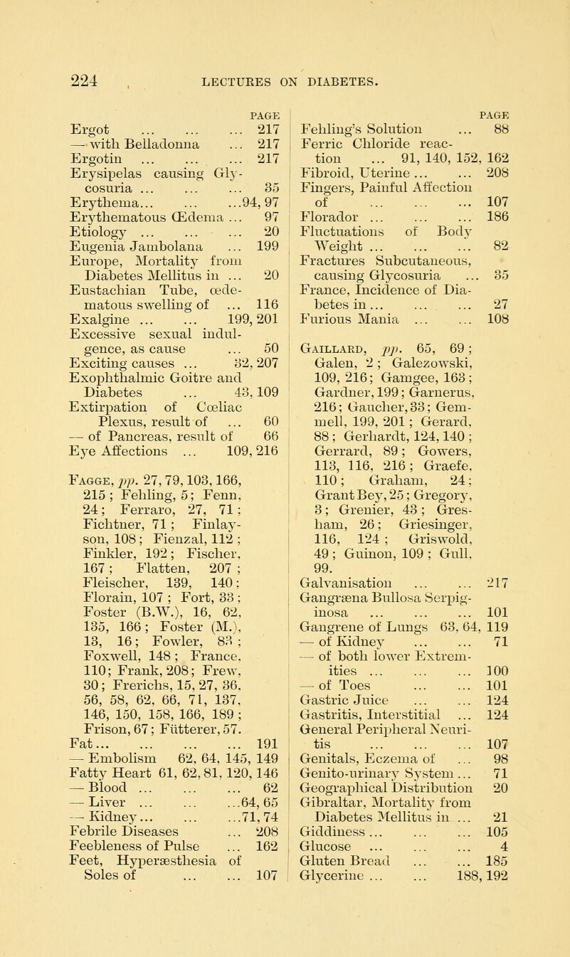 PAGE Ergot 217 — with Belladonna ... 217 Ergotin ... ... ... 217 Erj^sipelas causing GI3- cosuria ... ... ... 35 Erythema 94,97 Erythematous (Edema ... 97 Etiology ... 20 Eugenia Jambolana ... 199 Europe, Mortality from Diabetes Mellitus in ... 20 Eustachian Tube, oede- matous swelling of ... 116 Exalgine 199,201 Excessive sexual indul- gence, as cause ... 50 Exciting causes ... 32,207 Exophthalmic Goitre and Diabetes ... 43,109 Extirpation of C celiac Plexus, result of ... 60 — of Pancreas, result of 66 Eye Affections ... 109,216 Fagge, jjp. 103,166, 215; Fehling, 5; Fenn, 24; Ferraro, 27, 71: Fichtner, 71 ; Finlay- son, 108; Fienzal, 112 ; Finkler, 192; Fischer, 167; Flatten, 207 ; Fleischer, 139, 140; Florain, 107 ; Fort, 33 ; Foster (B.W.), 16, 62, 135, 166; Foster (M.\ 13, 16; Fowler, 83 ; Foxwell, 148 ; France, 110; Frank, 208; Frew, 30; Frerichs, 15, 27, 36, 56, 58, 62, 66, 71, 137, 146, 150, 158, 166, 189 ; Frison, 67; Flitterer, 57. Fat 191 — Embolism 62, 64, 145, 149 Fatty Heart 61, 62, 81.120,146 — Blood ... 62 — Liver ... ...64,65 — Kidney... ...71,74 Febrile Diseases ... 208 Feebleness of Pulse ... 162 Feet, Hypersesthesia of Soles of ... 107 PAGE Fehling's Solution ... 88 Ferric Chloride reac- tion ... 91, 140, 152, 162 Fibroid, Uterine ... ... 208 Fingers, Painful Affection of 107 Florador ... ... ... 186 Fluctuations of Bodv Weight .. 82 Fractures Subcutaneous, causing Glycosuria ... 35 France, Incidence of Dia- betes in 27 Furious Mania ... ... 108 Gaillard, j)p. 65, 69; Galen, 2 ; Galezowski, 109, 216; Gamgee, 163; Gardner, 199; Garnerus, 216; Gaucher, 33; Gem- mell, 199, 201; Gerard. 88 ; Gerhardt, 124,140 ; Gerrard, 89; Gowers, 113, 116, 216; Graefe. 110; Graham, 24; Grant Bey, 25; Gregory, 3 ; Grenier, 43 ; Gres- ham, 26; Griesinger, 116, 124 ; Griswold, 49 ; Guinon, 109 ; Gull, 99. Galvanisation 217 Gangrsena Bullosa Serpig- inosa 101 Gangrene of Lungs 63. 64, 119 — of Kidney 71 — of both lower Extrem- ities 100 — of Toes 101 Gastric Juice 124 Gastritis, Interstitial ... 124 General Peripheral Neuri- tis 107 Genitals, Eczema of ... 98 Genito-urinary System ... 71 Geographical Distribution 20 Gibraltar, Mortality from Diabetes Mellitus in ... 21 Giddiness... ... ... 105 Glucose 4 Gluten Bread 185 Glycerine 188,192