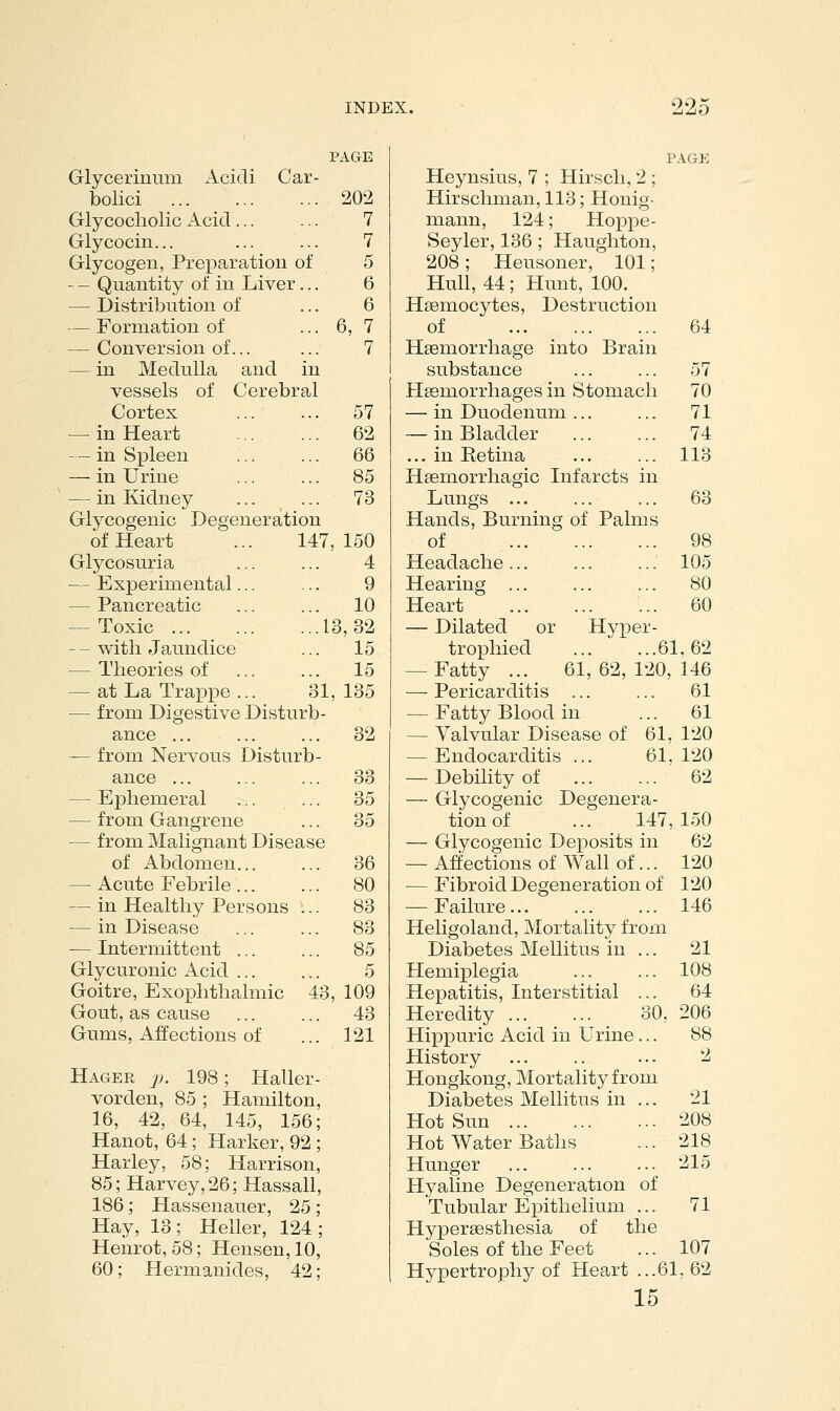 99,; PAGE Glycerinum Acidi Car- bolici 202 Glycocholic Acid... ... 7 Glycocin... ... ... 7 Glycogen, Prex^aration of 5 — - Quantity of in Liver... 6 — Distribution of ... 6 — Formation of ... 6, 7 — Conversion of... ... 7 — in Medulla and in vessels of Cerebral Cortex 57 — in Heart ... ... 62 — in Spleen ... ... 66 — in Urine ... ... 85 — in Kidney ... ... 73 Glycogenic Degeneration of Heart ... 147,150 Glycosuria ... ... 4 — Experimental... ... 9 — Pancreatic ... ... 10 — Toxic 13,32 --with Jaundice ... 15 — Theories of ... ... 15 — at La Trappe ... 31,135 — from Digestive Disturb- ance ... ... ... 32 — from Nervous Disturb- ance ... ... ... 33 — Ephemeral ... ... 35 — from Gangrene ... 35 — from Malignant Disease of Abdomen 36 — Acute Febrile 80 — in Healthy Persons ... 83 — in Disease 83 — Intermittent 85 Glycuronic Acid ... ... 5 Goitre, Exophthalmic 43, 109 Gout, as cause 43 Gums, Affections of ... 121 Hager p. 198; Haller- vorden, 85 ; Hamilton, 16, 42, 64, 145, 156; Hanot, 64; Harker, 92 ; Harley, 58; Harrison, 85; Harvey, 26; Hassall, 186; Hassenauer, 25 ; Hay, 13; Heller, 124; Henrot, 58; Hensen, 10, 60; Hermanides, 42; Heynsius, 7 ; Hirscli, 2 ; Hirschman, 113; Honig- mann, 124; Hoppe- Seyler, 136 ; Haughton, 208; Heusoner, 101; Hull, 44 ; Hunt, 100. Hsemocytes, Destruction of 64 Haemorrhage into Brain substance 57 PIssmorrhages in Stomach 70 — in Duodenum ... ... 71 — in Bladder 74 ... in Eetina ... ... 113 Hsemorrhagic Infarcts in Lungs ... ... ... 63 Hands, Burning of Palms of 98 Headache... ... ... 105 Hearing ... ... ... 80 Heart 60 — Dilated or Hyper- trophied 61,62 — Fatty ... 61, 62, 120, 146 — Pericarditis ... ... 61 — Fatty Blood in ... 61 — Valvular Disease of 61, 120 — Endocarditis... 61,120 — Debility of 62 — Glycogenic Degenera- tion of ... 147,150 — Glycogenic Deposits in 62 — Affections of Wall of... 120 — Fibroid Degeneration of 120 — Failure 146 Heligoland, Mortality from Diabetes Mellitus in ... 21 Hemiplegia 108 Hepatitis, Interstitial ... 64 Heredity 30, 206 Hippuric Acid in Urine ... 88 History ... 2 Hongkong, Mortality from Diabetes Mellitus in ... 21 Hot Sun 208 Hot Water Baths ... 218 Hunger 215 Hyaline Degeneration of Tubular Epithelium ... 71 HyxDcrsesthesia of the Soles of the Feet ... 107 Hy]3ertrophy of Heart ...61, 62 15