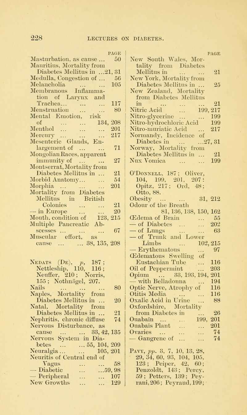 PAGE Masturbation, as cause ... 50 Mauritius, Mortality from Diabetes Mellitus in ...21, 31 Medulla, Congestion of ... 56 Melancholia ... ... 105 Membranous Inflamma- tion of Larynx and Trachea... ... ... 117 Menstruation ... ... 80 Mental Emotion, risk of 134,208 Menthol 201 Mercury 217 Mesenteric Glands, En- largement of ... ... 71 Mongolian Races, apparent immunity of ... ... 27 Montserrat, Mortality from Diabetes Mellitus in ... 21 Morbid Anatomy... ... 54 Morphia ... ' 201 Mortality from Diabetes Mellitus in British Colonies 21 — in Europe 20 Mouth, condition of 123, 215 Multiple Pancreatic Ab- scesses ... ... ... 67 Muscular effort, as cause 38, 135, 208 Nedats (De), }), 187; Nettleship, 110, 116; Neuffer, 210; Norris, 155; Nothnagel, 207. Nails 80 Nax)les, Mortality from Diabetes Mellitus in ... 20 Natal. Mortality from Diabetes Mellitus in ... 21 Nephritis, chronic diffuse 74 Nervous Disturbance, as cause 33,42,135 Nervous System in Dia- betes 55, 104, 209 Neuralgia 105,201 Neuritis of Central end of Yagus 58 — Diabetic 59,98 — Peripheral 107 New Growths 129 PAGE New South Wales, Mor- tality from Diabetes Mellitus in 21 New York, Mortalitv from Diabetes Mellitus^in ... 25 New Zealand, Mortality from Diabetes Mellitus in 21 Nitric Acid ... 199,217 Nitro-glycerine 199 Nitro-hydrochloric Acid 199 Nitro-muriatic Acid ... 217 Normandj-, Incidence of Diabetes in 27,31 Norway, Mortality from Diabetes Mellitus in ... 21 Nux Yomica 199 O'DoNXELL, 187; Oliver, 104, 199, 201, 207 i Opitz, 217; Old, 48; Otto, 88. Obesity 31, 212 Odour of the Breath 81,136,138, 150, 162 (Edema of Brain ... 55 — of Diabetes 202 — of Lungs ... ... 63 — of Trunk and Lower Limbs ... 102,215 — Erythematous ... 97 OEdematous Swelling of Eustachian Tube ... 116 Oil of Peppermint ... 203 Opium ... 33, 193,194, 201 — mth Belladonna ... 194 Optic Nerve, Atrophy of 116 Otitis Media 116 Oxalic Acid in Urine ... 88 Oxfordshire, Mortality from Diabetes in ... 26 Ouabain 199, 201 Ouabais Plant 201 Ovaries ... ... ... 74 — Gangrene of 74 Pavy, pj,. 3, 7, 10, 13, 28, 29, 34, 60. 93, 104, 105, 123 ; Peiper, 42, 60; Penzoldt, 143; Percv, 59; Petters, 139; Pey- rani, 206; Peyraud, 199;