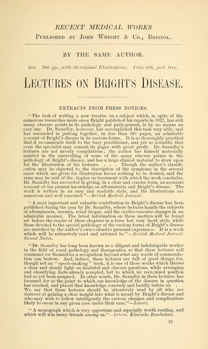 Published by John Wright & Co., Bristol. BY THE SAME AUTHOR. 8vo. 300 pp., loith 50 original Illustrations. Price GjG, post free. Lectures on Brights Disease EXTEACTS FEOM PRESS NOTICES.  The task of writing a new treatise on a subject which, in spite of the numerous researches made since Bright published his reports in 1827, has still many obscure points in its pathology and pathogenesis, is by no means an easy one. Dr. Sauudby, however, has accomplished this task very ably, and has succeeded in putting together, in less than 30!) pages, an admirable a-jcount of Bright's disease in its various forms. It is so thoroughly practical that it recommends itself to the busy practitioner, and yet so scientific that even the specialist may consult its pages with great profit. Dr. Saundby's lectures are not merely compilations ; the author has himself materially assisted in the unravelling of some of the many obscure points in the pathology of Bright's chsease, and has a large clinical material to draw upon for the illustration of his lectures. . . . Though the author's classifi- cation may be objected to, the description of the symptoms in the several cases which are given for illustration leaves nothing to be desired, and the same may be said of the »hapter on treatment with which the work concludes. Dr. Saundby has succeeded in giving, in a clear and concise form, an accurate account of our present knowledge on albuminima and Bright's disease. The work is written in an easy and readable style, and the illustrations are numerous and well executed.—British Medical Journal. A most important and valuable contribution to Bright's disease has been published dui-ing the year by Dr. Saundby, whose lectures handle the subjects of albuminuria, uraemia, renal dropsy, and the cardio-vascular changes in an admirable manner. The latest information on these matters will be found set before the reader of these chapters in a terse but very lucid style, while those devoted to the special pathology of the various forms of Bright's disease are enriched by the authoi-'s own extensive personal experience. It is a work which will be extensively read and referred to.—British Medical Joi(r)ial. Second Notice. Dr. Saundby has long been known as a diligent and indefatigable worker in the field of renal pathology and therapeutics, so that these lectures will command for themselves a recognition beyond what any words of commenda- tion can bestow. And, indeed, these lectures are full of good things, for, though not an  epoch-making  book, it is one of those works which throws a clear and steady light on doubtful and obscure questions, while arranging and classifying facts already accepted, but to which no recognised position had as yet been assigned. In other words, Dr. Saundby in these lectures has focussed for us the point to which our knowledge of the disease in question has reached, and placed that knowledge concisely and lucidly before us. . . We say that these lectiu-es should be attentively read by all who are desirous of gaining a clear insight into what is meant by Bright's disease and who may wish to follow intelligently the various changes and complications likely to occui* in any given case under their care.—Lancet.  A monograph which is very opportune and especially worth reading, and which will win many friends among us.—Intern. Klinische Rundschau.