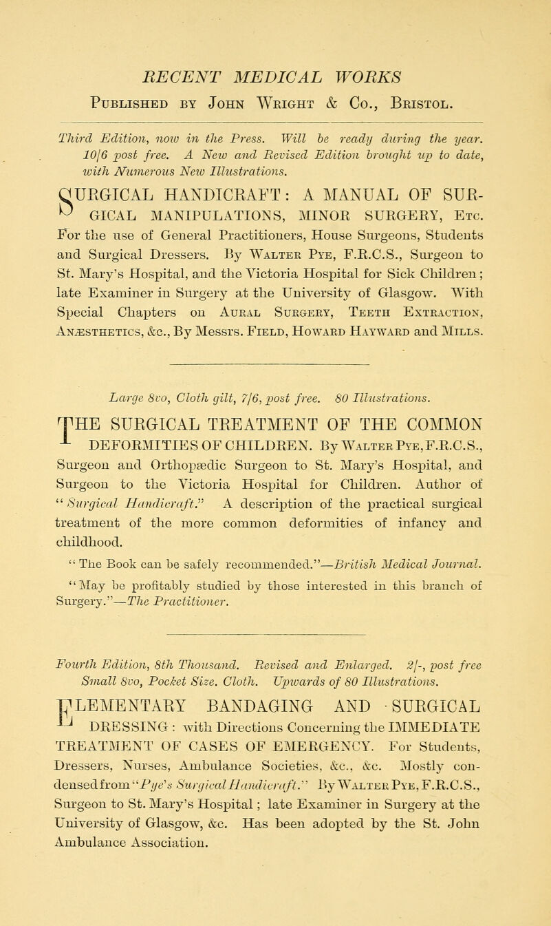 Published by John Wright & Co., Bristol. Third Edition, noiv in the Press. Will be ready during the year. 10/6 post free. A New and Revised Edition brought up to date, luith Numerous Neio Illustrations. a UEGICAL HANDICEAFT : A MANUAL OF SUE- ^ GICAL MANIPULATIONS, MINOR SURGERY, Etc. For the use of General Practitioners, House Surgeons, Students and Surgical Dressers. By Walter Pye, F.R.C.S., Surgeon to St. Mary's Hosx^ital, and the Victoria Hospital for Sick Children; late Examiner in Surgery at the University of Glasgow. With Si^ecial Chapters on Aural Surgery, Teeth Extraction, Anesthetics, &c., By Messrs. Field, Howard Hayward and Mills. Large 8vo, Cloth gilt, 7/6, post free. 80 Illustrations. THE SUEGICAL TEEATMENT OF THE COMMON -- DEFORMITIES OF CHILDREN. By Walter Pye,F.R.C.S., Surgeon and Orthopaedic Surgeon to St. Mary's Hospital, and Surgeon to the Victoria Hospital for Children. Author of Surgical Handicraft.'''' A description of the practical surgical treatment of the more common deformities of infancy and childhood. The Book can be safely recommended.—British Medical Journal. May be profitably studied by those interested in this branch of Surgery.—T/zc Practitioner. Fourth Edition, 8th Thousand. Revised and Enlarged. 2I-, post free Small 8vo, Pocket Size. Cloth. Upwards of 80 Illustrations. PLEMENTAEY BANDAGING AND SUEGICAL -^ DRESSING : with Directions Concerning the IMMEDIATE TREATMENT OF CASES OF EMERGENCY. For Students, Dressers, Nurses, Ambulance Societies, &c., kc. Mostly con- densed from P//t?'6' Surgical Handicraft.'' By Walter Pye, F.R.C.S., Surgeon to St. Mary's Hospital; late Examiner in Surgery at the University of Glasgow, &c. Has been adopted by the St. John Ambulance Association.
