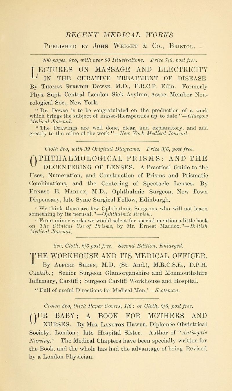 Published by John Wright & Co., Bristol. 400 pages, 8vo, with over 60 Illustrations. Price 716, post free. TECTUKES ON MASSAGE AND ELECTEICITY -L^ IN THE CURATIVE TREATMENT OF DISEASE. By Thomas Stretch Dowse, M.D., F.R.C.P. Edin. Formerly Phys. Su|3t. Central London Sick Asylum, Assoc, Member Neu- rological Soc, New York.  Dr. Dowse is to be congratulated on the production of a work which brings the subject of masso-therapeutics up to da^te.''—-Glasgow Medical Journal.  The Dra\vings are well done, clear, and explanatory, and add greatly to the value of the work.—Neiu York Mecliccd Journal. Cloth 8vo, loith 39 Original Diagrams. Price 316, post free. APHTHALMOLOGICAL PKISMS: AND THE ^' DECENTERING OF LENSES. A Practical Guide to the Uses, Numeration, and Construction of Prisms and Prismatic Combinations, and the Centering of Spectacle Lenses. By Ernest E. Maddox, M.D., Ophthalmic Surgeon, New ToAvn Dispensary, late Syme Surgical Fellow, Edinburgh.  We think there are few Ophthalmic Surgeons who will not learn something by its perusal.—Ophthalmic Revieiu.  From minor works we would select for special mention a little book on The Clinical Use of Prisms, by Mr. Ernest IMaddox.—British Medical Journal. 8vo, Cloth, 2J6 post free. Second Edition, Enlarged. THE WOEKHOUSE AND ITS MEDICAL OFFICEE. ^ By Alfred Sheen, M.D. (St. And.), M.R.C.S.E., D.P.H. Cantab.; Senior Surgeon Glamorganshire and Monmouthshire Infirmary, Cardiff; Surgeon Cardiff Workhouse and Hospital.  Full of useful Directions for Medical Men.—Scotsman. Croivn 8vo, thick Paper Covers, 116; or Cloth, 2/6, post free. AUK BABY; A BOOK FOE MOTHEES AND ^ NURSES. By Mrs. Langton Heaver, Diplomee Obstetrical Society, London; late Hospital Sister. Author of ''Antiseptic Nursing.' The Medical Chapters have been specially written for the Book, and the whole has had the advantage of being Revised by a London Physician,