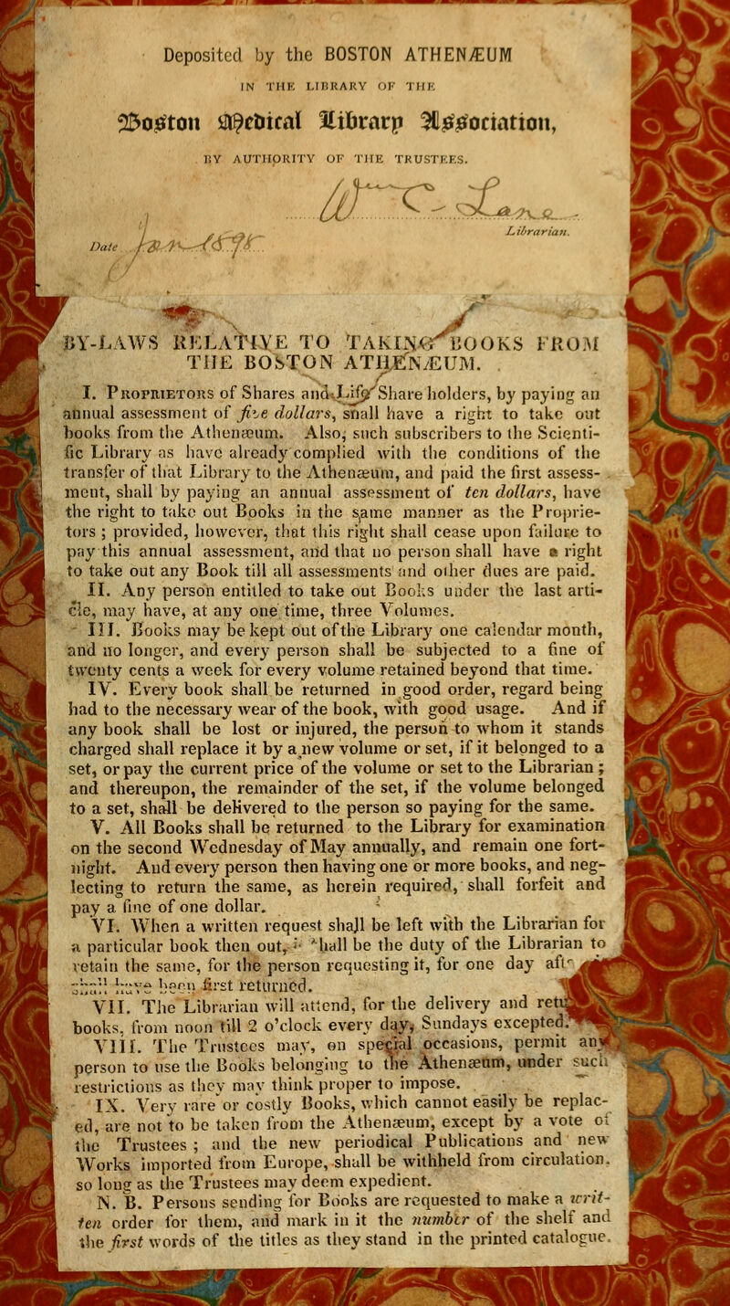 *gfl ^ — ~ni Deposited by the BOSTON ATHENAEUM IN THE LIBRARY OF 1 HE 2So£ton sitpctiical 3tifirarp SQ&etociation, 7IY AUTHORITY OF THE TRUSTEES. J£j&*L Librarian. Date . BY-LAWS RELATIVE TO TAKLNjGMBOOKS FROM THE BOSTON ATH.EN/EUM. . f I. Propiuetoks of Shares anp^Lijjjr Share holders, by paying an animal assessment of Jiie dollars, snail have a right to take out books from the Athenseum. Also, such subscribers to the Scienti- fic Library as have already complied with the conditions of the transfer of that Library to the Athenaeum, and paid the first assess- . incut, shall by paying an annual assessment of teti dollars, have the right to take out Books in the s(amc manner as the Proprie- tors ; provided, however, that this right shall cease upon failure to pay this annual assessment, and that no person shall have • right to take out any Book till all assessments and oiher dues are paid. II. Any person entitled to take out Books under the last arti- cle, may have, at any one time, three Volumes. - III. Books may be kept out of the Library one calendar month, and no longer, and every person shall be subjected to a fine of twenty cents a week for every volume retained beyond that time. IV. Every book shall be returned in good order, regard being had to the necessary wear of the book, with good usage. And if any book shall be lost or injured, the person to whom it stands charged shall replace it by a new volume or set, if it belonged to a set, or pay the current price of the volume or set to the Librarian ; and thereupon, the remainder of the set, if the volume belonged to a set, shall be delivered to the person so paying for the same. V. All Books shall be returned to the Library for examination on the second Wednesday of May annually, and remain one fort- night. And every person then having one or more books, and neg- lecting to return the same, as herein required, shall forfeit and pay a fine of one dollar. VI. When a written request shajl be left with the Librarian for h particular book then out, <• ' hall be the duty of the Librarian to retain the same, for the person requesting it, for one day afr^^ggfl Zl.',,]\ llUYS bso'n §rst returned. l\ VII. The Librarian will attend, for the delivery and retujg books, from noon till 2 o'clock every day* Sundays excepted.^!! VIIr. The Trustees may, on special occasions, permit an< person to use the Books belonging to the Athenaeum, under such restrictions as they may think proper to impose. IX. Very rare*or costly Books, which cannot easily be replac- ed, are not to be taken from the Athenaeum, except by a vote oi the Trustees ; and the new periodical Publications and new Works imported from Europe, shall be withheld from circulation, so long as the Trustees may deem expedient. N. B. Persons sending for Books are requested to make a icrit- fen order for them, and mark in it the number of the shelf and the first words of the titles as they stand in the printed catalogue, I