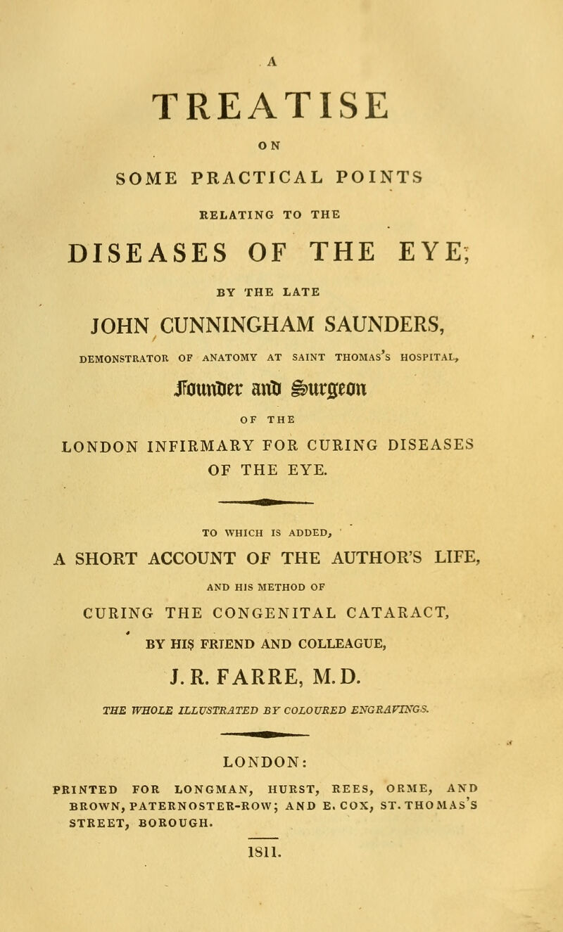 TREATISE ON SOME PRACTICAL POINTS RELATING TO THE DISEASES OF THE EYE; BY THE LATE JOHN CUNNINGHAM SAUNDERS, DEMONSTRATOR OF ANATOMY AT SAINT THOMAs's HOSPITAL, jfouriOer ariD burgeon OF THE LONDON INFIRMARY FOR CURING DISEASES OF THE EYE. TO WHICH IS ADDED, A SHORT ACCOUNT OF THE AUTHOR'S LIFE, AND HIS METHOD OF CURING THE CONGENITAL CATARACT, BY HIS FRIEND AND COLLEAGUE, J.R. FARRE, M.D. THE WHOLE ILLUSTRATED BY COLOURED ENGRAVINGS. LONDON PRINTED FOR LONGMAN, HURST, REES, ORME, AND BROWN, PATERNOSTER-ROW; AND E. COX, ST. THOMAS'S STREET, BOROUGH. 1811.