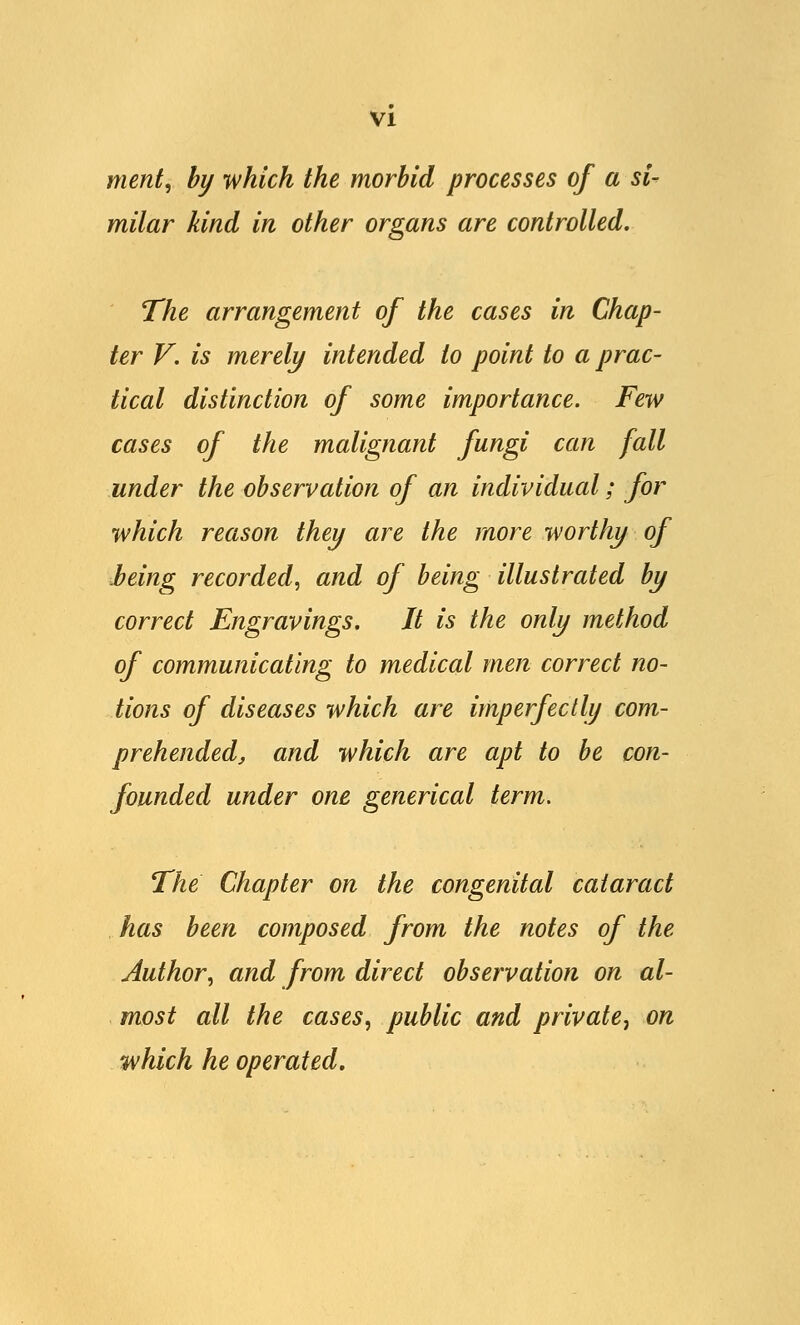 merit, by which the morbid processes of a si- milar kind in other organs are controlled. The arrangement of the cases in Chap- ter V. is merely intended to point to a prac- tical distinction of some importance. Few cases of the malignant fungi can fall under the observation of an individual; for which reason they are the more worthy of being recorded, and of being illustrated by correct Engravings. It is the only method of communicating to medical men correct no- tions of diseases which are imperfectly com- prehended, and which are apt to be con- founded under one generical term. The Chapter on the congenital cataract has been composed from the notes of the Author, and from direct observation on al- most all the cases, public and private^ on which he operated.