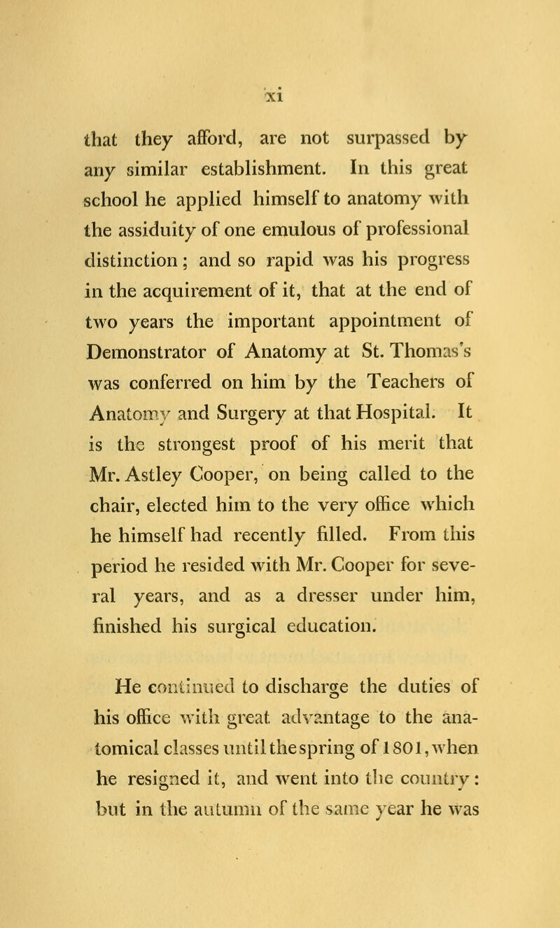 that they afford, are not surpassed by any similar establishment. In this great school he applied himself to anatomy with the assiduity of one emulous of professional distinction; and so rapid was his progress in the acquirement of it, that at the end of two years the important appointment of Demonstrator of Anatomy at St. Thomas's was conferred on him by the Teachers of Anatomy and Surgery at that Hospital. It is the strongest proof of his merit that Mr. Astley Cooper, on being called to the chair, elected him to the very office which he himself had recently filled. From this period he resided with Mr. Cooper for seve- ral years, and as a dresser under him, finished his surgical education. He continued to discharge the duties of his office with great advantage to the ana- tomical classes until the spring of 1801, when he resigned it, and went into the country : but in the autumn of the same year he was