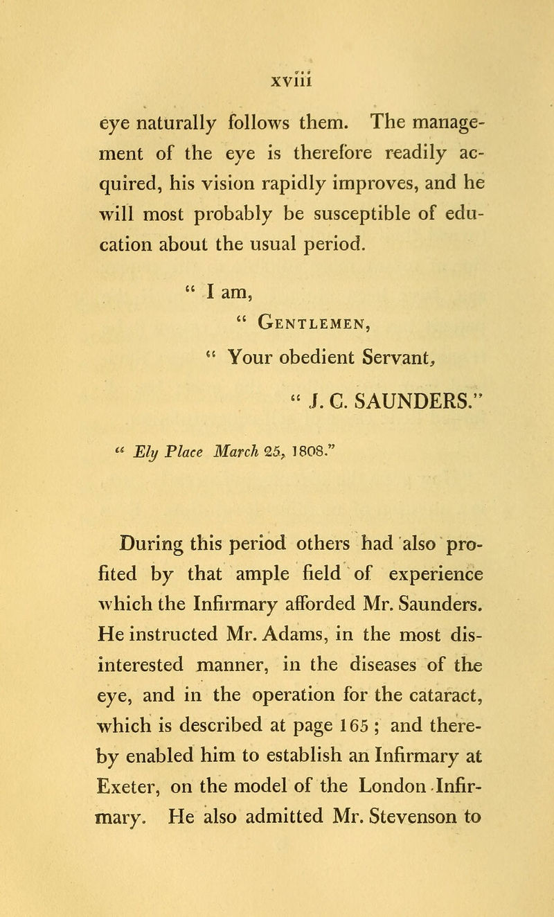 eye naturally follows them. The manage- ment of the eye is therefore readily ac- quired, his vision rapidly improves, and he will most probably be susceptible of edu- cation about the usual period.  I am,  Gentlemen,  Your obedient Servant,  J. C. SAUNDERS.  Ely Place March 25, 1808. During this period others had also pro- fited by that ample field of experience which the Infirmary afforded Mr. Saunders. He instructed Mr. Adams, in the most dis- interested manner, in the diseases of the eye, and in the operation for the cataract, which is described at page 165 ; and there- by enabled him to establish an Infirmary at Exeter, on the model of the London Infir- mary. He also admitted Mr. Stevenson to