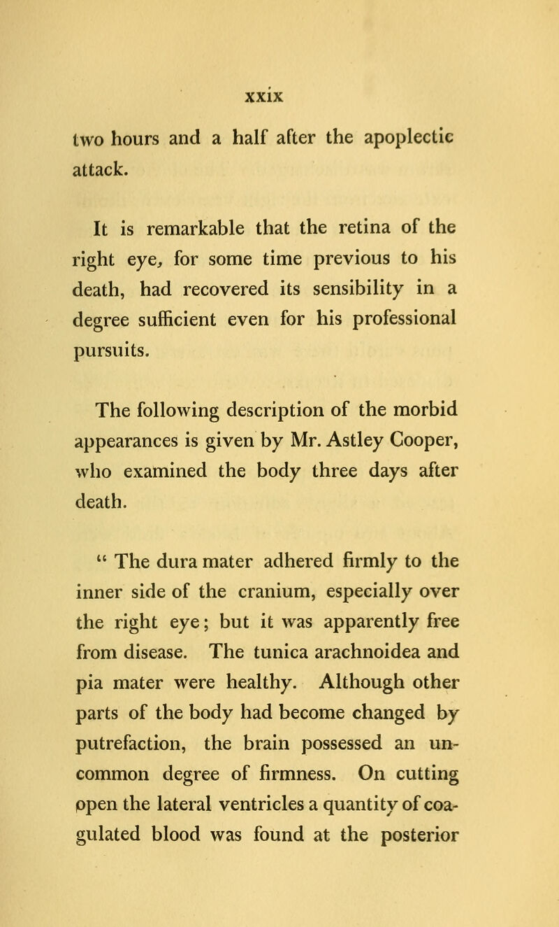 two hours and a half after the apoplectic attack. It is remarkable that the retina of the right eye, for some time previous to his death, had recovered its sensibility in a degree sufficient even for his professional pursuits. The following description of the morbid appearances is given by Mr. Astley Cooper, who examined the body three days after death.  The dura mater adhered firmly to the inner side of the cranium, especially over the right eye; but it was apparently free from disease. The tunica arachnoidea and pia mater were healthy. Although other parts of the body had become changed by putrefaction, the brain possessed an un- common degree of firmness. On cutting ppen the lateral ventricles a quantity of coa- gulated blood was found at the posterior