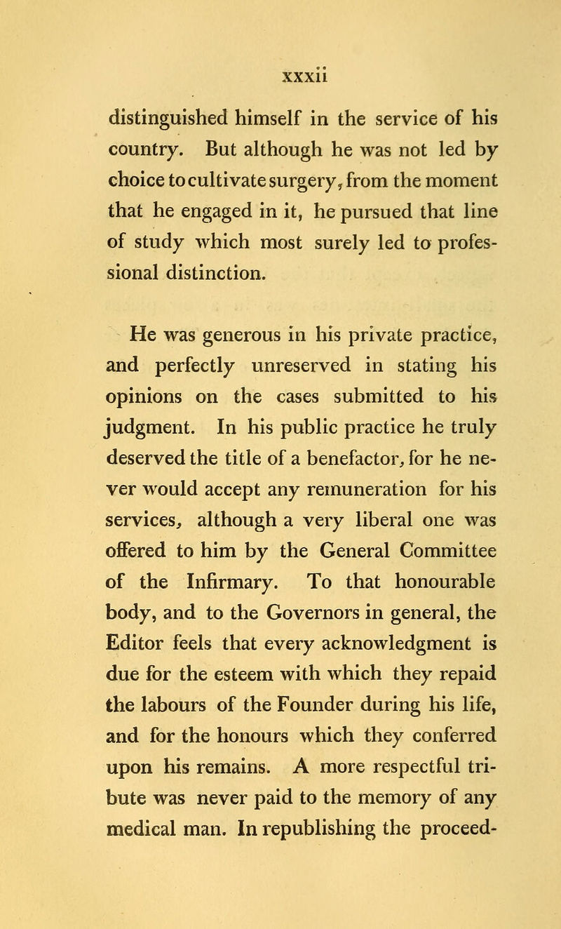 distinguished himself in the service of his country. But although he was not led by choice to cultivate surgery, from the moment that he engaged in it, he pursued that line of study which most surely led to profes- sional distinction. He was generous in his private practice, and perfectly unreserved in stating his opinions on the cases submitted to his judgment. In his public practice he truly deserved the title of a benefactor, for he ne- ver would accept any remuneration for his services, although a very liberal one was offered to him by the General Committee of the Infirmary. To that honourable body, and to the Governors in general, the Editor feels that every acknowledgment is due for the esteem with which they repaid the labours of the Founder during his life, and for the honours which they conferred upon his remains. A more respectful tri- bute was never paid to the memory of any medical man. In republishing the proceed-