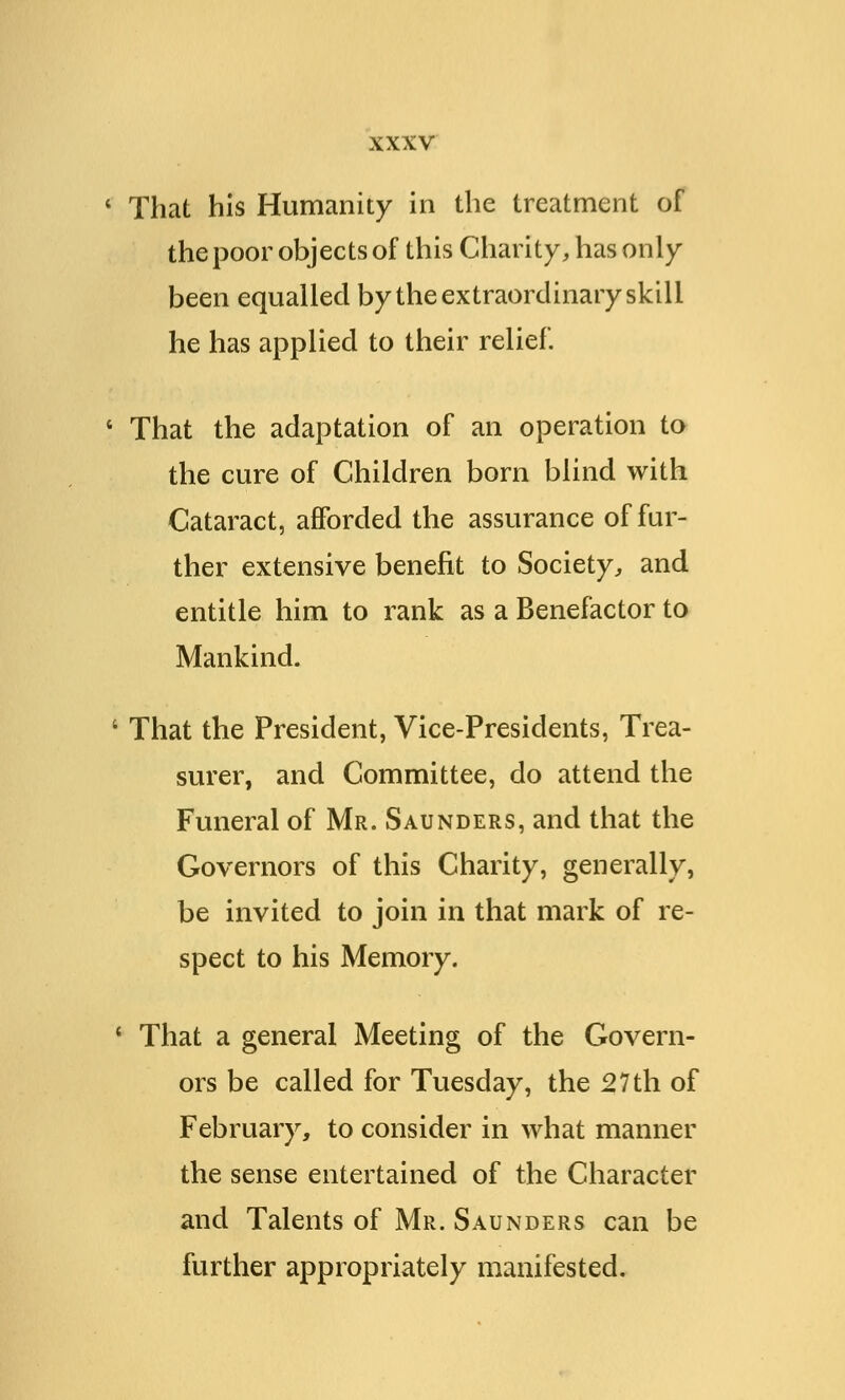 ' That his Humanity in the treatment of the poor objects of this Charity, has only been equalled by the extraordinary skill he has applied to their relief. 4 That the adaptation of an operation to the cure of Children born blind with Cataract, afforded the assurance of fur- ther extensive benefit to Society, and entitle him to rank as a Benefactor to Mankind. ' That the President, Vice-Presidents, Trea- surer, and Committee, do attend the Funeral of Mr. Saunders, and that the Governors of this Charity, generally, be invited to join in that mark of re- spect to his Memory. ' That a general Meeting of the Govern- ors be called for Tuesday, the 27th of February, to consider in what manner the sense entertained of the Character and Talents of Mr. Saunders can be further appropriately manifested.