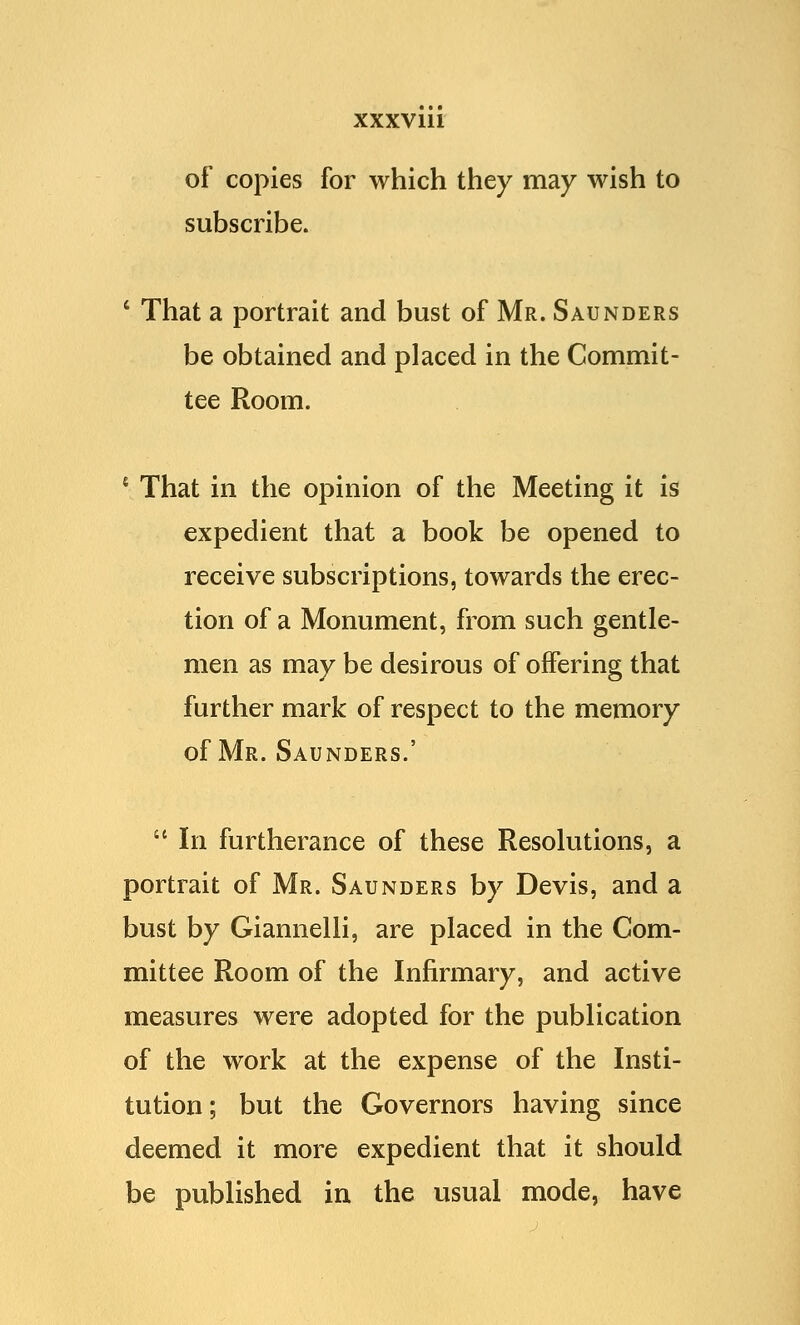 of copies for which they may wish to subscribe. 4 That a portrait and bust of Mr. Saunders be obtained and placed in the Commit- tee Room. 4 That in the opinion of the Meeting it is expedient that a book be opened to receive subscriptions, towards the erec- tion of a Monument, from such gentle- men as may be desirous of offering that further mark of respect to the memory of Mr. Saunders.'  In furtherance of these Resolutions, a portrait of Mr. Saunders by Devis, and a bust by Giannelli, are placed in the Com- mittee Room of the Infirmary, and active measures were adopted for the publication of the work at the expense of the Insti- tution; but the Governors having since deemed it more expedient that it should be published in the usual mode, have