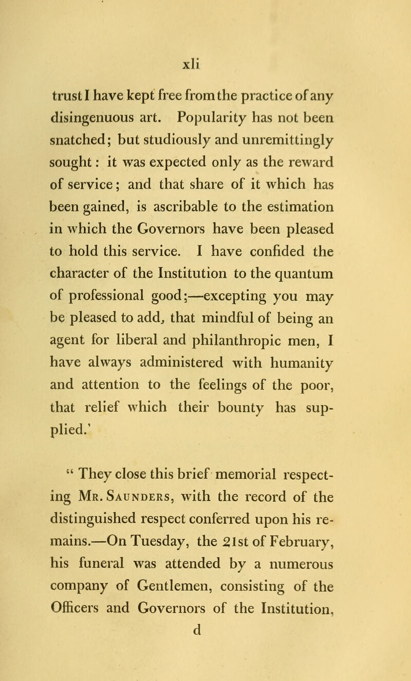 trust I have kept free from the practice of any disingenuous art. Popularity has not been snatched; but studiously and unremittingly sought: it was expected only as the reward of service; and that share of it which has been gained, is ascribable to the estimation in which the Governors have been pleased to hold this service. I have confided the character of the Institution to the quantum of professional good;—excepting you may be pleased to add, that mindful of being an agent for liberal and philanthropic men, I have always administered with humanity and attention to the feelings of the poor, that relief which their bounty has sup- plied.'  They close this brief memorial respect- ing Mr. Saunders, with the record of the distinguished respect conferred upon his re- mains.—On Tuesday, the 21st of February, his funeral was attended by a numerous company of Gentlemen, consisting of the Officers and Governors of the Institution, d