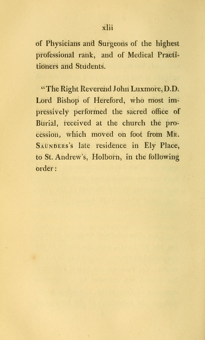 of Physicians and Surgeons of the highest professional rank, and of Medical Practi- tioners and Students.  The Right Reverend John Luxmore, D.D. Lord Bishop of Hereford, who most im- pressively performed the sacred office of Burial, received at the church the pro- cession, which moved on foot from Mr. Saunders's late residence in Ely Place, to St. Andrew's, Holborn, in the following order: