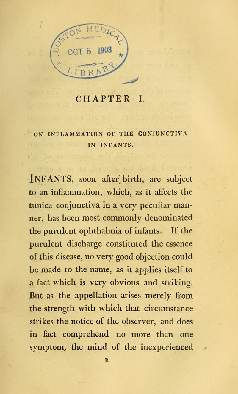 ON INFLAMMATION OF THE CONJUNCTIVA IN INFANTS. INFANTS, soon afterbirth, are subject to an inflammation, which, as it affects the tunica conjunctiva in a very peculiar man- ner, has been most commonly denominated the purulent ophthalmia of infants. If the purulent discharge constituted the essence of this disease, no very good objection could be made to the name, as it applies itself to a fact which is very obvious and striking. But as the appellation arises merely from the strength with which that circumstance strikes the notice of the observer, and does in fact comprehend no more than one symptom, the mind of the inexperienced B