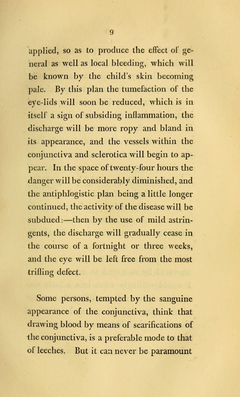 applied, so as to produce the effect of ge- neral as well as local bleeding, which will be known by the child's skin becoming pale. By this plan the tumefaction of the eye-lids will soon be reduced, which is in itself a sign of subsiding inflammation, the discharge will be more ropy and bland in its appearance, and the vessels within the conjunctiva and sclerotica will begin to ap- pear. In the space of twenty-four hours the danger will be considerably diminished, and the antiphlogistic plan being a little longer continued, the activity of the disease will be subdued:—then by the use of mild astrin- gents, the discharge will gradually cease in the course of a fortnight or three weeks, and the eye will be left free from the most trifling defect. Some persons, tempted by the sanguine appearance of the conjunctiva, think that drawing blood by means of scarifications of the conjunctiva, is a preferable mode to that of leeches. But it can never be paramount