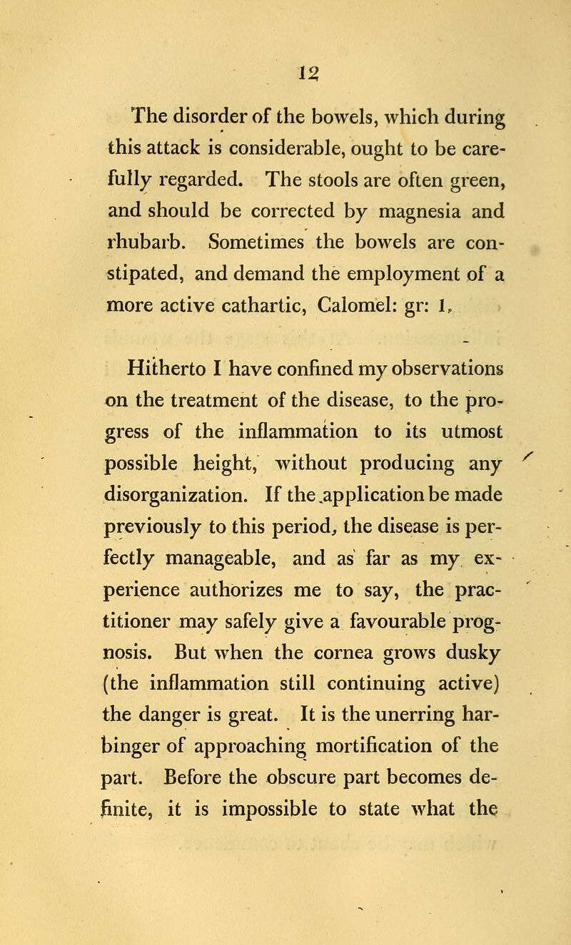 The disorder of the bowels, which during this attack is considerable, ought to be care- fully regarded. The stools are often green, and should be corrected by magnesia and rhubarb. Sometimes the bowels are con- stipated, and demand the employment of a more active cathartic, Calomel: gr: 1P Hitherto I have confined my observations on the treatment of the disease, to the pro- gress of the inflammation to its utmost possible height, without producing any disorganization. If the ^application be made previously to this period, the disease is per- fectly manageable, and as far as my ex- perience authorizes me to say, the prac- titioner may safely give a favourable prog- nosis. But when the cornea grows dusky (the inflammation still continuing active) the danger is great. It is the unerring har- binger of approaching mortification of the part. Before the obscure part becomes de- finite, it is impossible to state what the s