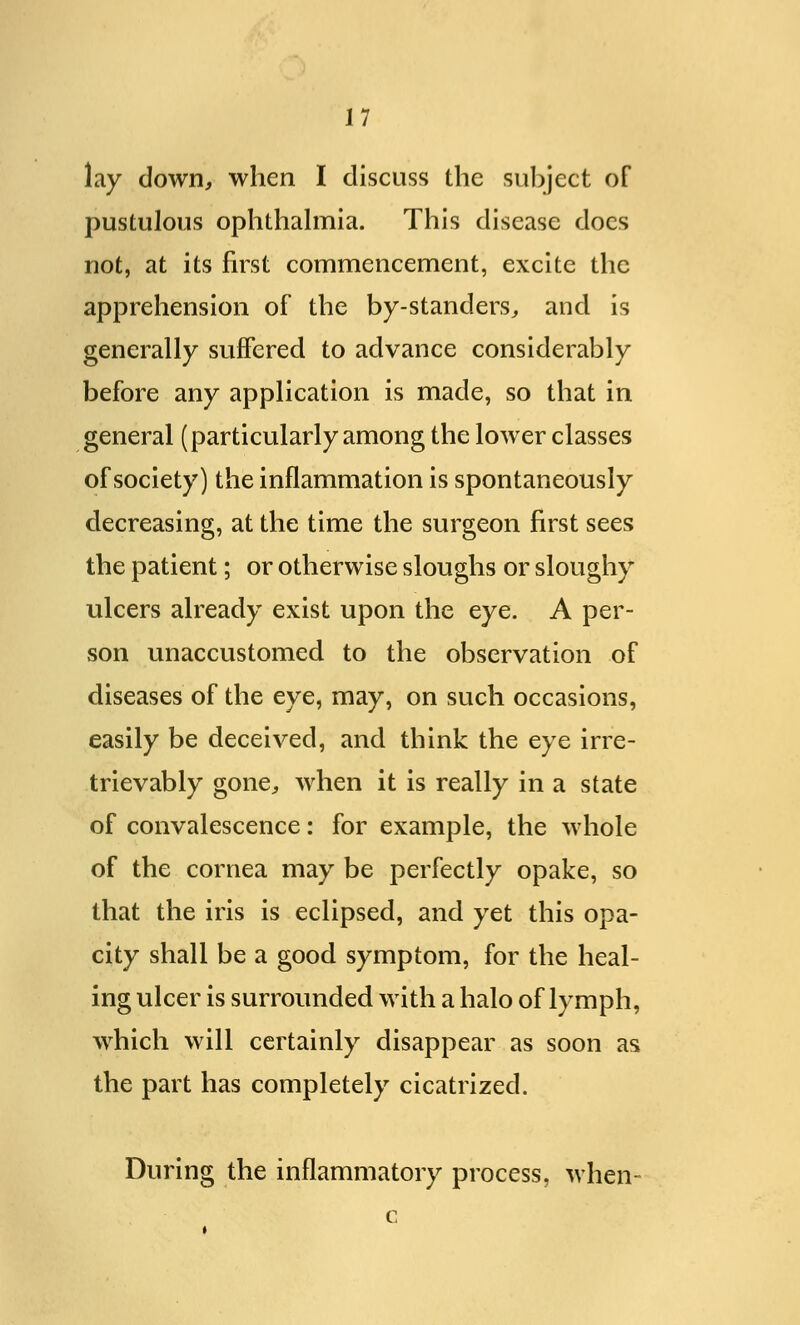 lay down, when I discuss the subject of pustulous ophthalmia. This disease docs not, at its first commencement, excite the apprehension of the by-standers, and is generally suffered to advance considerably before any application is made, so that in general (particularly among the lower classes of society) the inflammation is spontaneously decreasing, at the time the surgeon first sees the patient; or otherwise sloughs or sloughy ulcers already exist upon the eye. A per- son unaccustomed to the observation of diseases of the eye, may, on such occasions, easily be deceived, and think the eye irre- trievably gone, when it is really in a state of convalescence: for example, the whole of the cornea may be perfectly opake, so that the iris is eclipsed, and yet this opa- city shall be a good symptom, for the heal- ing ulcer is surrounded with a halo of lymph, which will certainly disappear as soon as the part has completely cicatrized. During the inflammatory process, when-