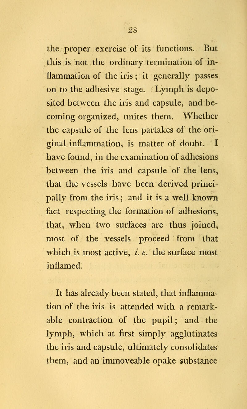 the proper exercise of its functions. But this is not the ordinary termination of in- flammation of the iris; it generally passes on to the adhesive stage. Lymph is depo- sited between the iris and capsule, and be- coming organized, unites them. Whether the capsule of the lens partakes of the ori- ginal inflammation, is matter of doubt. I have found, in the examination of adhesions between the iris and capsule of the lens, that the vessels have been derived princi- pally from the iris; and it is a well known fact respecting the formation of adhesions, that, when two surfaces are thus joined, most of the vessels proceed from that which is most active, i. e. the surface most inflamed. It has already been stated, that inflamma- tion of the iris is attended with a remark- able contraction of the pupil; and the lymph, which at first simply agglutinates the iris and capsule, ultimately consolidates them, and an immoveable opake substance