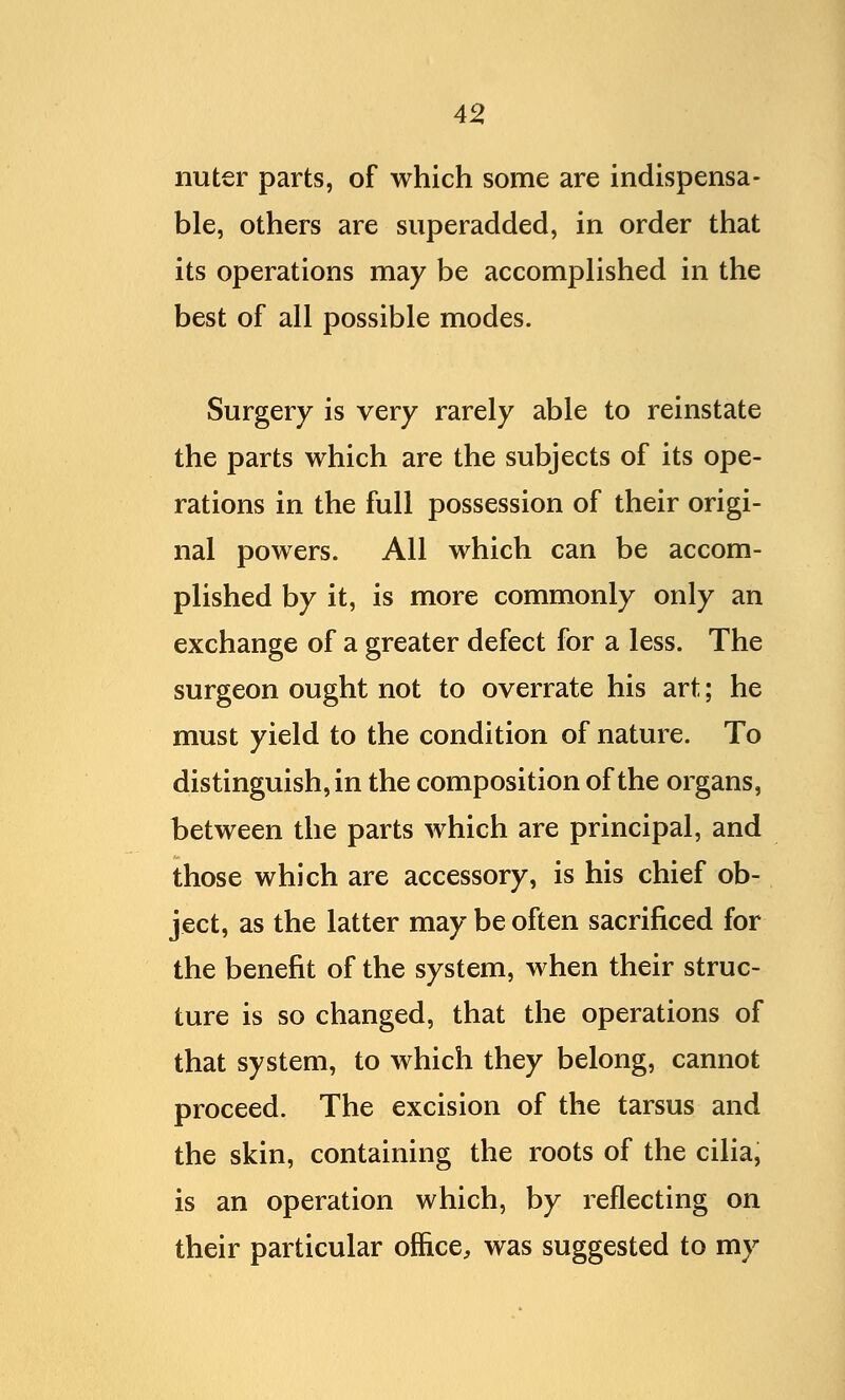 nuter parts, of which some are indispensa- ble, others are superadded, in order that its operations may be accomplished in the best of all possible modes. Surgery is very rarely able to reinstate the parts which are the subjects of its ope- rations in the full possession of their origi- nal powers. All which can be accom- plished by it, is more commonly only an exchange of a greater defect for a less. The surgeon ought not to overrate his art; he must yield to the condition of nature. To distinguish, in the composition of the organs, between the parts which are principal, and those which are accessory, is his chief ob- ject, as the latter may be often sacrificed for the benefit of the system, when their struc- ture is so changed, that the operations of that system, to which they belong, cannot proceed. The excision of the tarsus and the skin, containing the roots of the cilia, is an operation which, by reflecting on their particular office, was suggested to my