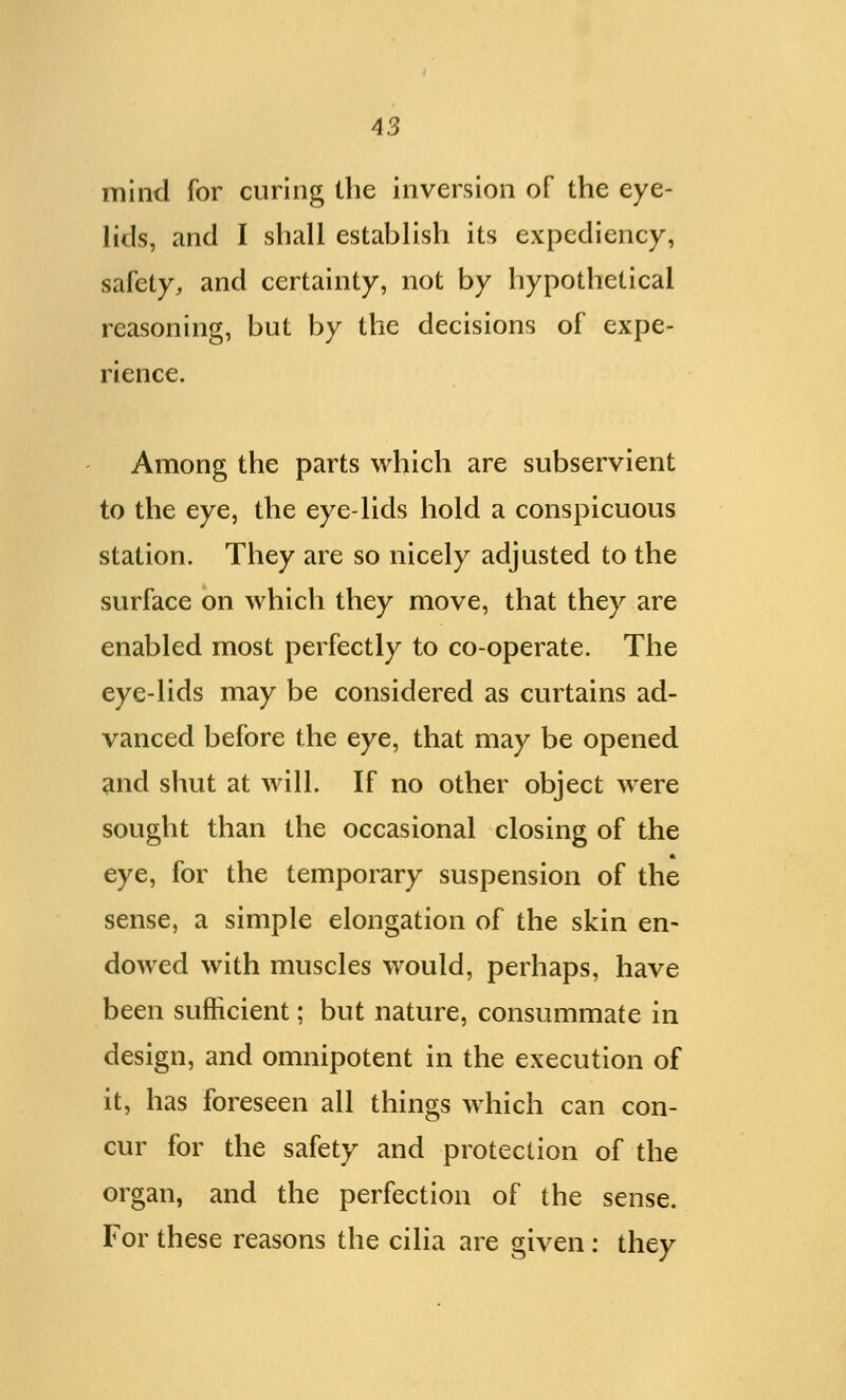 mind for curing the inversion of the eye- lids, and I shall establish its expediency, safety, and certainty, not by hypothetical reasoning, but by the decisions of expe- rience. Among the parts which are subservient to the eye, the eye-lids hold a conspicuous station. They are so nicely adjusted to the surface on which they move, that they are enabled most perfectly to co-operate. The eye-lids may be considered as curtains ad- vanced before the eye, that may be opened and shut at will. If no other object were sought than the occasional closing of the eye, for the temporary suspension of the sense, a simple elongation of the skin en- dowed with muscles would, perhaps, have been sufficient; but nature, consummate in design, and omnipotent in the execution of it, has foreseen all things which can con- cur for the safety and protection of the organ, and the perfection of the sense. For these reasons the cilia are given: they