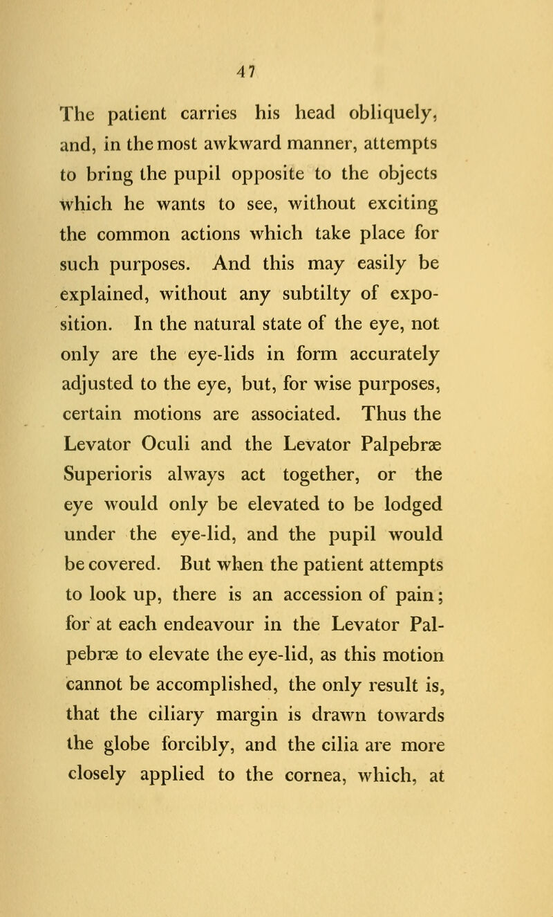 The patient carries his head obliquely, and, in the most awkward manner, attempts to bring the pupil opposite to the objects which he wants to see, without exciting the common actions which take place for such purposes. And this may easily be explained, without any subtilty of expo- sition. In the natural state of the eye, not only are the eye-lids in form accurately adjusted to the eye, but, for wise purposes, certain motions are associated. Thus the Levator Oculi and the Levator Palpebral Superioris always act together, or the eye would only be elevated to be lodged under the eye-lid, and the pupil would be covered. But when the patient attempts to look up, there is an accession of pain; for at each endeavour in the Levator Pal- pebral to elevate the eye-lid, as this motion cannot be accomplished, the only result is, that the ciliary margin is drawn towards the globe forcibly, and the cilia are more closely applied to the cornea, which, at