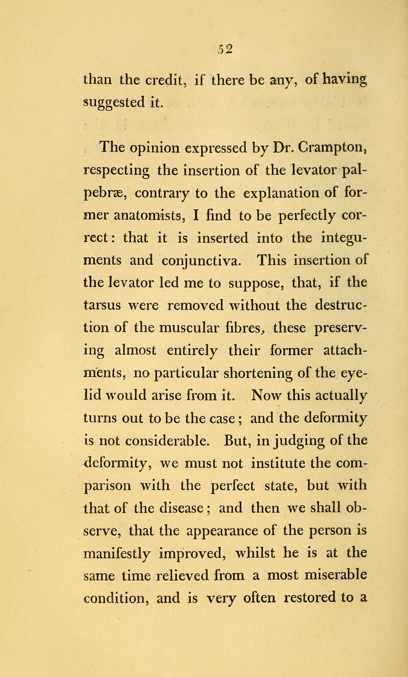 than the credit, if there be any, of having suggested it. The opinion expressed by Dr. Crampton, respecting the insertion of the levator pal- pebral, contrary to the explanation of for- mer anatomists, I find to be perfectly cor- rect : that it is inserted into the integu- ments and conjunctiva. This insertion of the levator led me to suppose, that, if the tarsus were removed without the destruc- tion of the muscular fibres, these preserv- ing almost entirely their former attach- ments, no particular shortening of the eye- lid would arise from it. Now this actually turns out to be the case; and the deformity is not considerable. But, in judging of the deformity, we must not institute the com- parison with the perfect state, but with that of the disease; and then we shall ob- serve, that the appearance of the person is manifestly improved, whilst he is at the same time relieved from a most miserable condition, and is very often restored to a