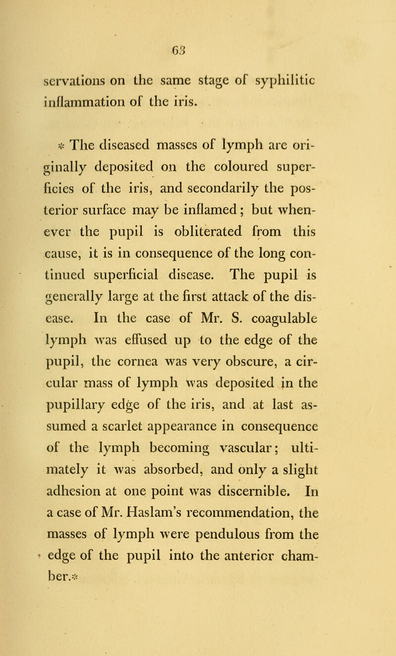 servations on the same stage of syphilitic inflammation of the iris. * The diseased masses of lymph are ori- ginally deposited on the coloured super- ficies of the iris, and secondarily the pos- terior surface may be inflamed; but when- ever the pupil is obliterated from this cause, it is in consequence of the long con- tinued superficial disease. The pupil is generally large at the first attack of the dis- ease. In the case of Mr. S. coagulable lymph was effused up to the edge of the pupil, the cornea was very obscure, a cir- cular mass of lymph was deposited in the pupillary edge of the iris, and at last as- sumed a scarlet appearance in consequence of the lymph becoming vascular; ulti- mately it was absorbed, and only a slight adhesion at one point was discernible. In a case of Mr. Haslam's recommendation, the masses of lymph were pendulous from the edge of the pupil into the anterior cham- ber.-:-