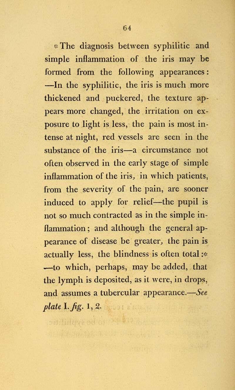 *The diagnosis between syphilitic and simple inflammation of the iris may be formed from the following appearances: —In the syphilitic, the iris is much more thickened and puckered, the texture ap- pears more changed, the irritation on ex- posure to light is less, the pain is most in- tense at night, red vessels are seen in the substance of the iris—a circumstance not often observed in the early stage of simple inflammation of the iris,, in which patients, from the severity of the pain, are sooner induced to apply for relief—the pupil is not so much contracted as in the simple in- flammation ; and although the general ap- pearance of disease be greater, the pain is actually less, the blindness is often total :* .—to which, perhaps, may be added, that the lymph is deposited, as it were, in drops, and assumes a tubercular appearance.—See plate 1. fig. 1,2-