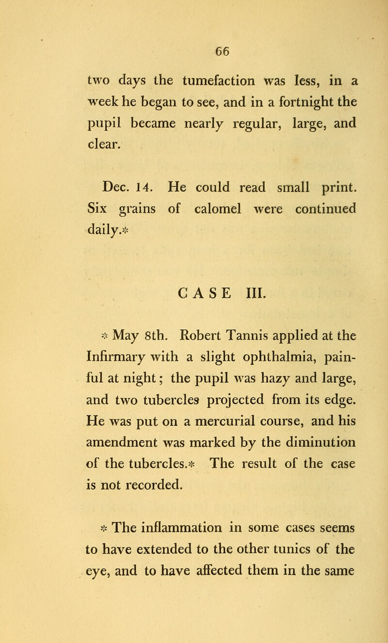 two days the tumefaction was less, in a week he began to see, and in a fortnight the pupil became nearly regular, large, and clear. Dec. 14. He could read small print. Six grains of calomel were continued daily.* CASE III. * May 8th. Robert Tannis applied at the Infirmary with a slight ophthalmia, pain- ful at night; the pupil was hazy and large, and two tubercles projected from its edge. He was put on a mercurial course, and his amendment was marked by the diminution of the tubercles.* The result of the case is not recorded. * The inflammation in some cases seems to have extended to the other tunics of the eye, and to have affected them in the same