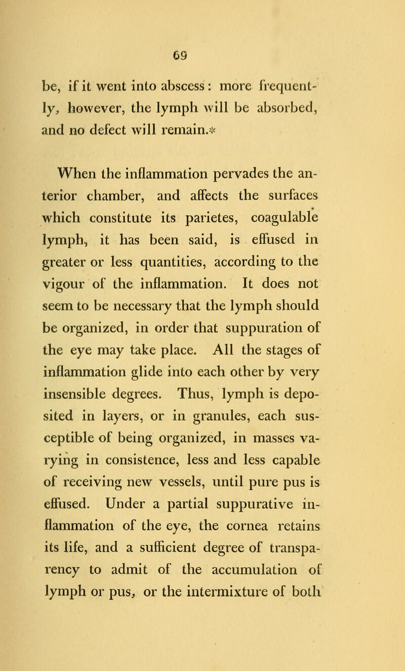 be, if it went into abscess : more frequent- ly, however, the lymph will be absorbed, and no defect will remain.* When the inflammation pervades the an- terior chamber, and affects the surfaces which constitute its parietes, coagulable lymph, it has been said, is effused in greater or less quantities, according to the vigour of the inflammation. It does not seem to be necessary that the lymph should be organized, in order that suppuration of the eye may take place. All the stages of inflammation glide into each other by very insensible degrees. Thus, lymph is depo- sited in layers, or in granules, each sus- ceptible of being organized, in masses va- rying in consistence, less and less capable of receiving new vessels, until pure pus is effused. Under a partial suppurative in- flammation of the eye, the cornea retains its life, and a sufficient degree of transpa- rency to admit of the accumulation of lymph or pus, or the intermixture of both