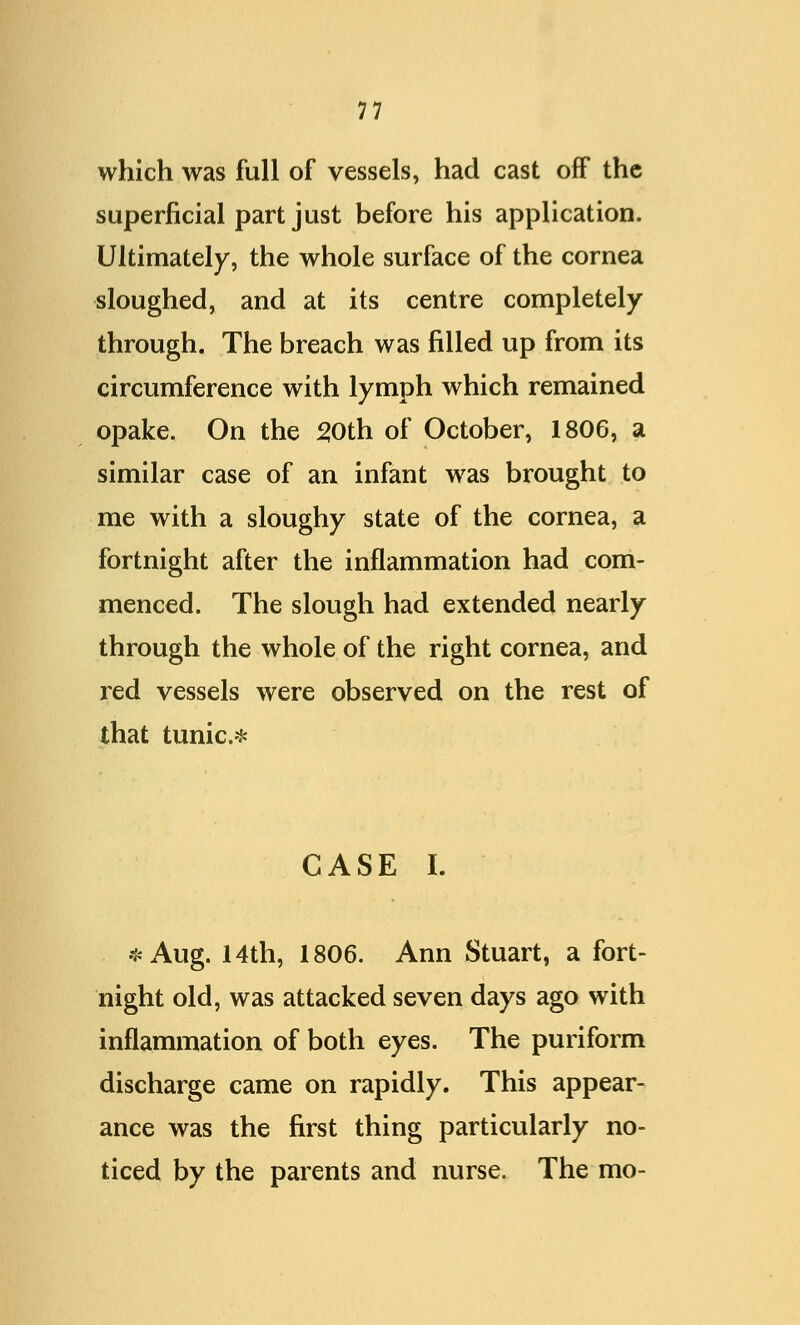 which was full of vessels, had cast off the superficial part just before his application. Ultimately, the whole surface of the cornea sloughed, and at its centre completely through. The breach was filled up from its circumference with lymph which remained opake. On the 50th of October, 1806, a similar case of an infant was brought to me with a sloughy state of the cornea, a fortnight after the inflammation had com- menced. The slough had extended nearly through the whole of the right cornea, and red vessels were observed on the rest of that tunic* CASE I. *Aug. 14th, 1806. Ann Stuart, a fort- night old, was attacked seven days ago with inflammation of both eyes. The puriform discharge came on rapidly. This appear- ance was the first thing particularly no- ticed by the parents and nurse. The mo-