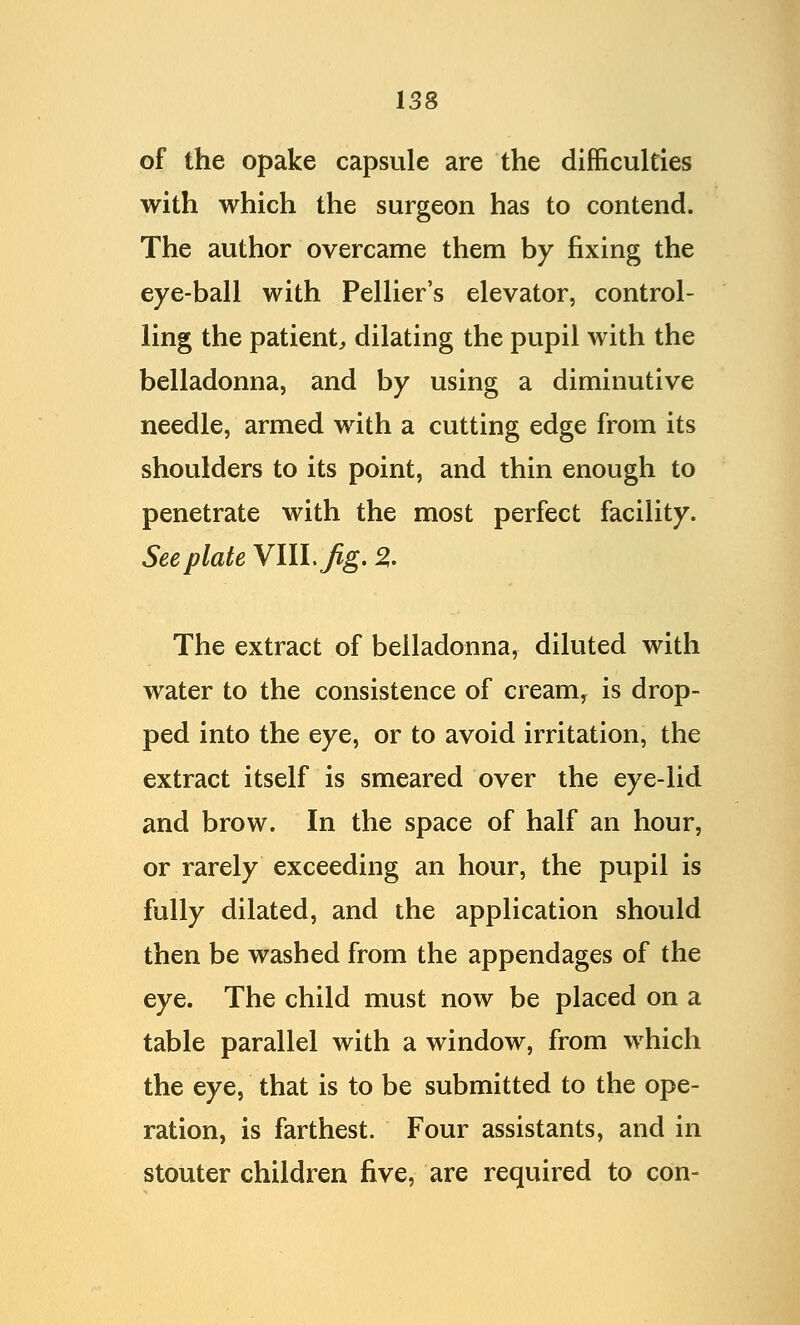 of the opake capsule are the difficulties with which the surgeon has to contend. The author overcame them by fixing the eye-ball with Pellier's elevator, control- ling the patient, dilating the pupil with the belladonna, and by using a diminutive needle, armed with a cutting edge from its shoulders to its point, and thin enough to penetrate with the most perfect facility. See plate VIIL^g. % The extract of belladonna, diluted with water to the consistence of cream, is drop- ped into the eye, or to avoid irritation, the extract itself is smeared over the eye-lid and brow. In the space of half an hour, or rarely exceeding an hour, the pupil is fully dilated, and the application should then be washed from the appendages of the eye. The child must now be placed on a table parallel with a window, from which the eye, that is to be submitted to the ope- ration, is farthest. Four assistants, and in stouter children five, are required to con-