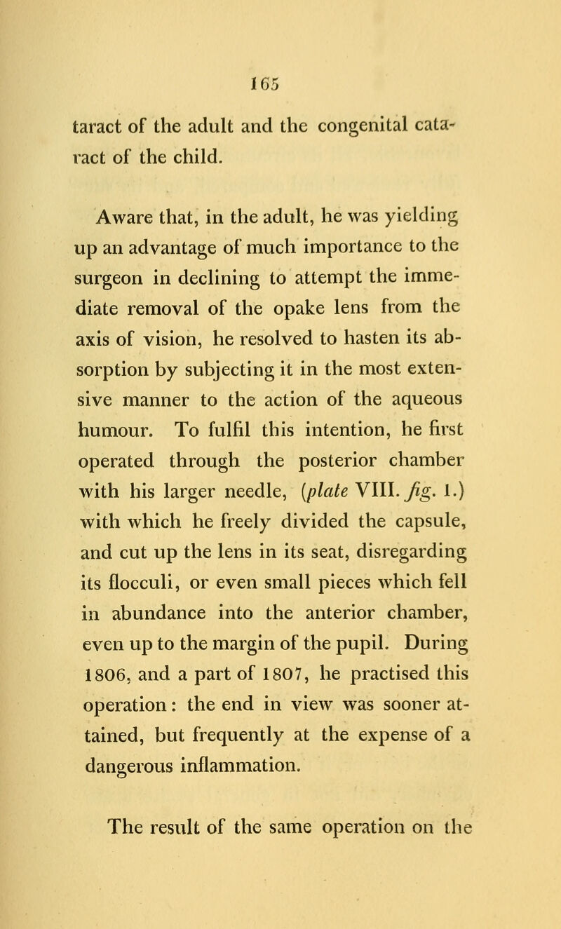 taract of the adult and the congenital cata- ract of the child. Aware that, in the adult, he was yielding up an advantage of much importance to the surgeon in declining to attempt the imme- diate removal of the opake lens from the axis of vision, he resolved to hasten its ab- sorption by subjecting it in the most exten- sive manner to the action of the aqueous humour. To fulfil this intention, he first operated through the posterior chamber with his larger needle, (plate VIII. Jig. 1.) with which he freely divided the capsule, and cut up the lens in its seat, disregarding its flocculi, or even small pieces which fell in abundance into the anterior chamber, even up to the margin of the pupil. During 1806. and a part of 1807, he practised this operation: the end in view was sooner at- tained, but frequently at the expense of a dangerous inflammation. The result of the same operation on the