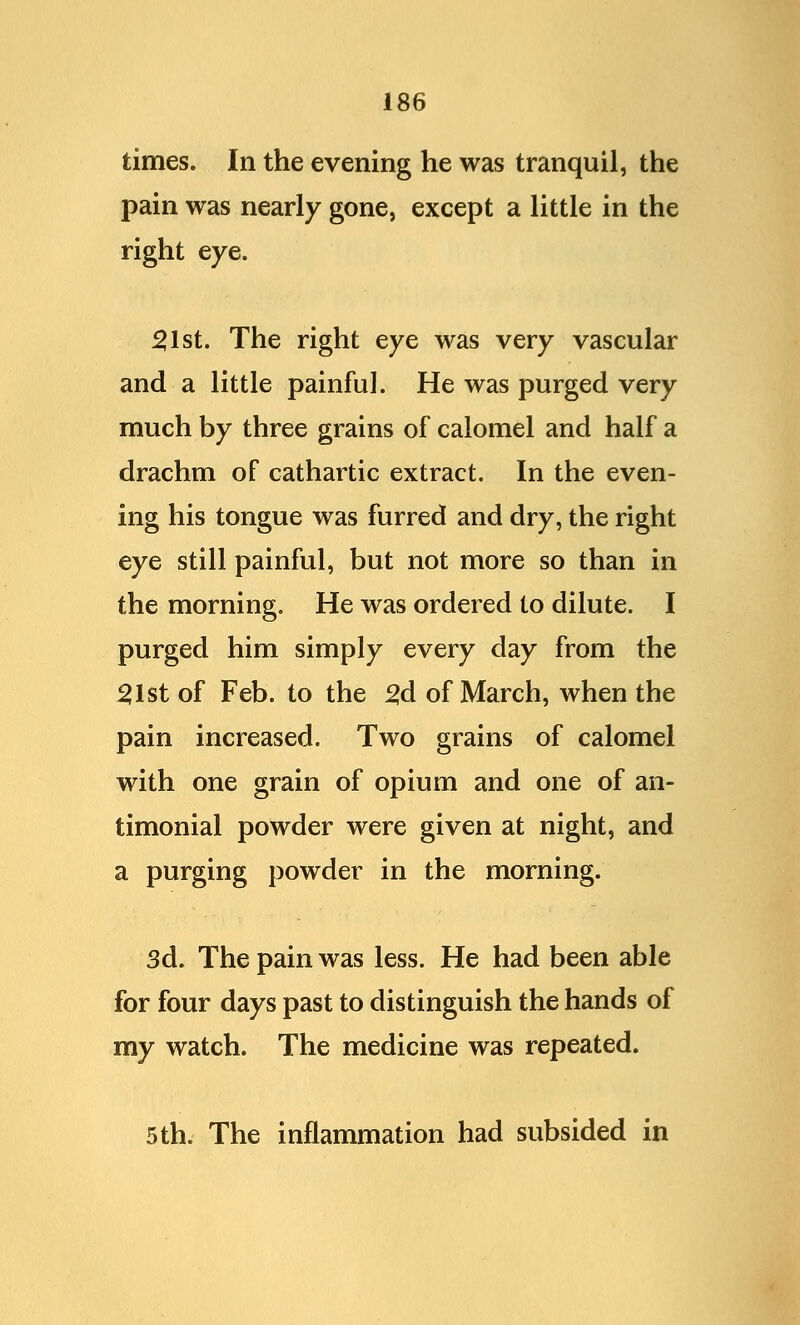 times. In the evening he was tranquil, the pain was nearly gone, except a little in the right eye. 51st. The right eye was very vascular and a little painful. He was purged very much by three grains of calomel and half a drachm of cathartic extract. In the even- ing his tongue was furred and dry, the right eye still painful, but not more so than in the morning. He was ordered to dilute. I purged him simply every day from the 51st of Feb. to the 2,d of March, when the pain increased. Two grains of calomel with one grain of opium and one of an- timonial powder were given at night, and a purging powder in the morning. 3d. The pain was less. He had been able for four days past to distinguish the hands of my watch. The medicine was repeated. 5th. The inflammation had subsided in