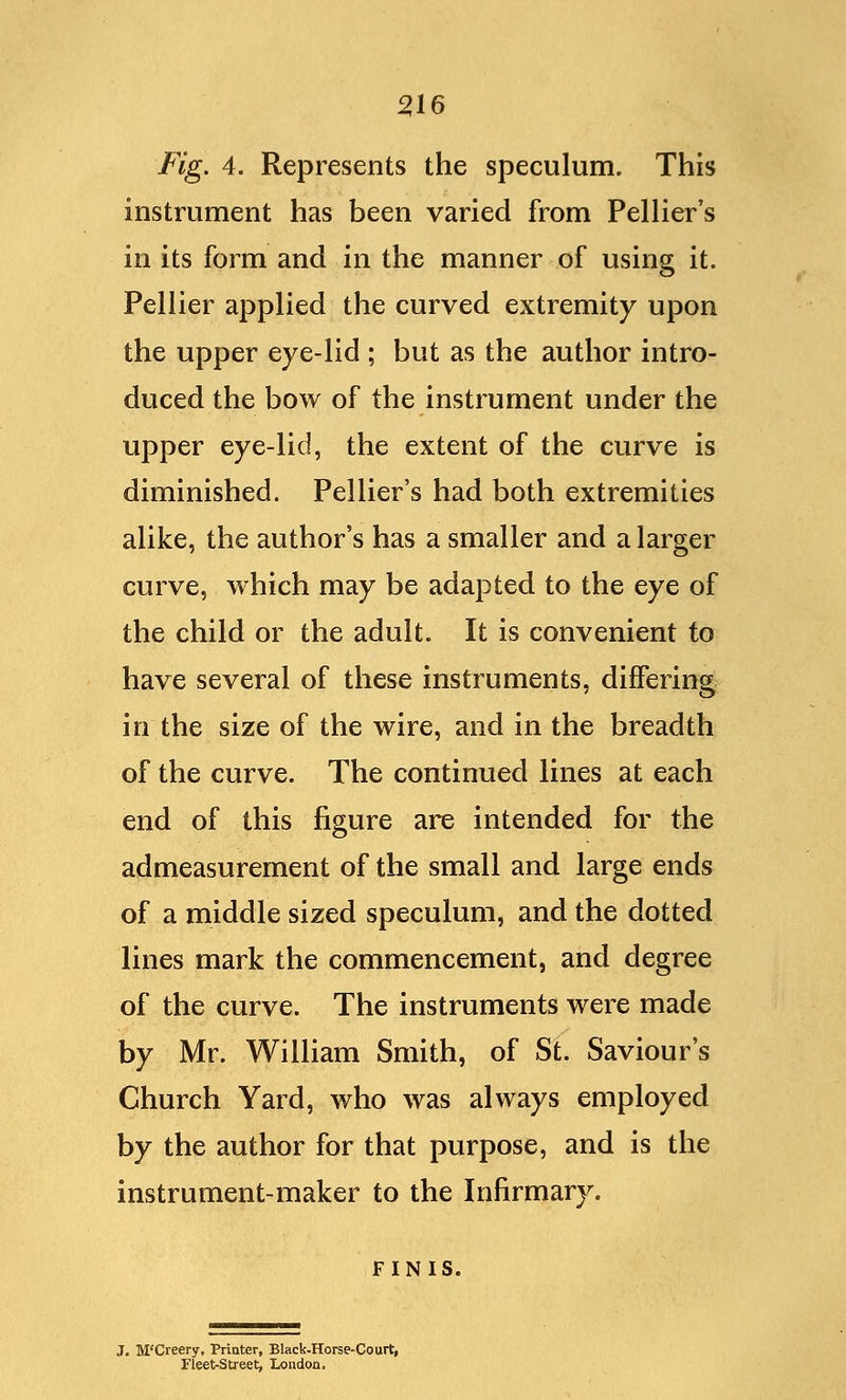 216 Fig. 4. Represents the speculum. This instrument has been varied from Pellier's in its form and in the manner of using it. Pellier applied the curved extremity upon the upper eye-lid ; but as the author intro- duced the bow of the instrument under the upper eye-lid, the extent of the curve is diminished. Pellier's had both extremities alike, the author's has a smaller and a larger curve, which may be adapted to the eye of the child or the adult. It is convenient to have several of these instruments, differing in the size of the wire, and in the breadth of the curve. The continued lines at each end of this figure are intended for the admeasurement of the small and large ends of a middle sized speculum, and the dotted lines mark the commencement, and degree of the curve. The instruments were made by Mr. William Smith, of St. Saviour's Church Yard, who was always employed by the author for that purpose, and is the instrument-maker to the Infirmary. FINIS. J. M'Creery, Printer, Black-Horse-Court, Fleet-Street, London.