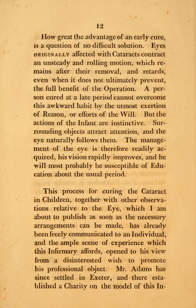 How great the advantage of an early cure, is a question of no difficult solution. Eyes originally affected with Cataracts contract an unsteady and rolling motion, which re- mains after their removal, and retards, even when it does not ultimately prevent, the full benefit of the Operation. A per- son cured at a late period cannot overcome this awkward habit by the utmost exertion of Reason, or efforts of the Will. But the actions of the Infant are instinctive. Sur- rounding objects attract attention, and the eye naturally follows them. The manage- ment of the eye is therefore readily ac- quired, his vision rapidly improves, and he will most probably be susceptible of Edu- cation about the usual period. This process for curing the Cataract in Children, together with other observa- tions relative to the Eye, which I am about to publish as soon as the necessary arrangements can be made, has already been freely communicated to an Individual, and the ample scene of experience which this Infirmary affords, opened to his view from a disinterested wish to promote his professional object. Mr. Adams has since settled in Exeter, and there esta- blished a Charity on the model of this In-