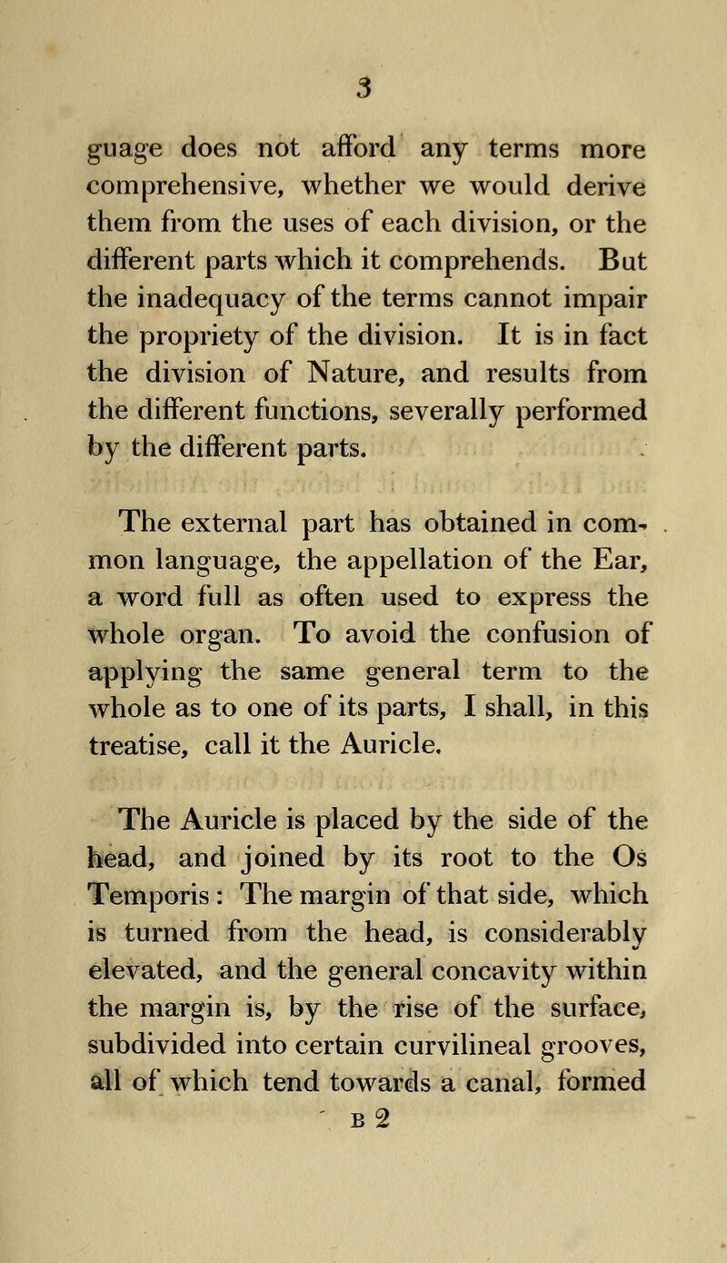 guage does not afford any terms more comprehensive, whether we would derive them from the uses of each division, or the different parts which it comprehends. But the inadequacy of the terms cannot impair the propriety of the division. It is in fact the division of Nature, and results from the different functions, severally performed by the different parts. The external part has obtained in com- mon language, the appellation of the Ear, a word full as often used to express the whole organ. To avoid the confusion of applying the same general term to the whole as to one of its parts, I shall, in this treatise, call it the Auricle, The Auricle is placed by the side of the head, and joined by its root to the Os Temporis : The margin of that side, which is turned from the head, is considerably elevated, and the general concavity within the margin is, by the rise of the surface, subdivided into certain curvilineal grooves, all of which tend towards a canal, formed