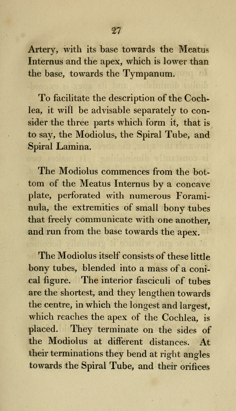 Artery, with its base towards the Meatus Internus and the apex, which is lower than the base, towards the Tympanum. To facilitate the description of the Coch- lea, it will be advisable separately to con- sider the three parts which form it, that is to say, the Modiolus, the Spiral Tube, and Spiral Lamina. The Modiolus commences from the bot- tom of the Meatus Internus by a concave plate, perforated with numerous Forami- nula, the extremities of small bony tubes that freely communicate with one another, and run from the base towards the apex. The Modiolus itself consists of these little bony tubes, blended into a mass of a coni- cal figure. The interior fasciculi of tubes are the shortest, and they lengthen towards the centre, in which the longest and largest, which reaches the apex of the Cochlea, is placed. They terminate on the sides of the Modiolus at different distances. At their terminations they bend at right angles towards the Spiral Tube, and their orifices