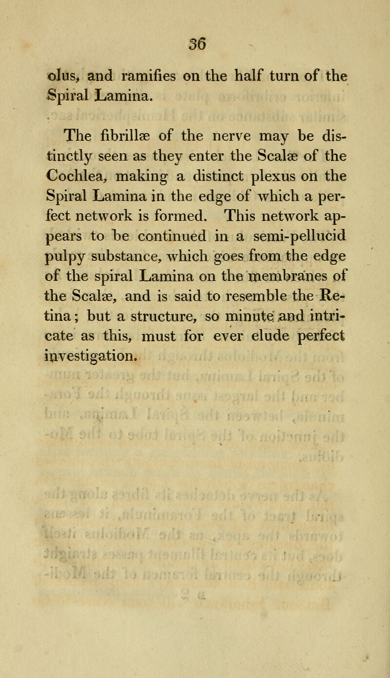 olus, and ramifies on the half turn of the Spiral Lamina. The fibrillse of the nerve may be dis- tinctly seen as they enter the Scalse of the Cochlea, making a distinct plexus on the Spiral Lamina in the edge of which a per- fect network is formed. This network ap- pears to he continued in a semi-pellucid pulpy substance, which goes from the edge of the spiral Lamina on the membranes of the Scalae, and is said to resemble the Re- tina ; but a structure, so minute and intri- cate as this, must for ever elude perfect investigation.