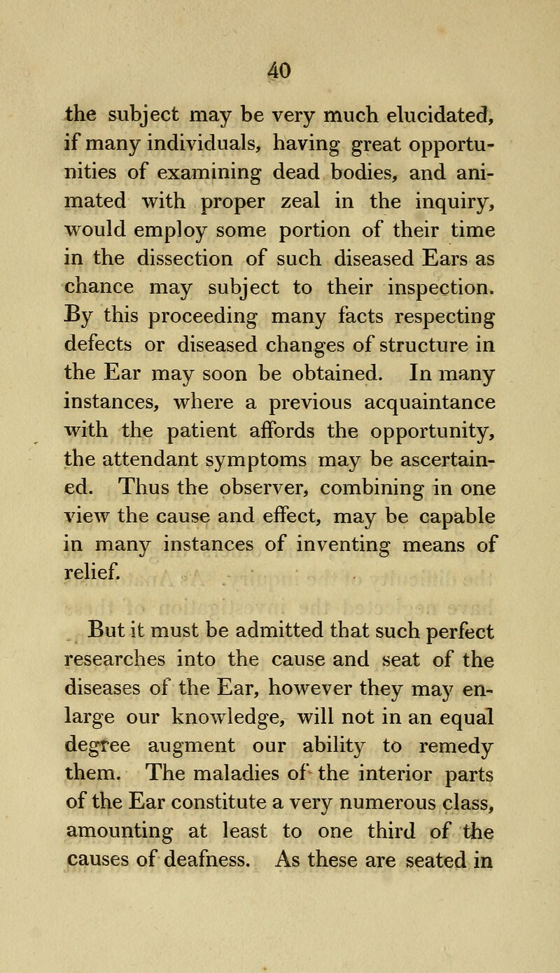 the subject may be very much elucidated, if many individuals, having great opportu- nities of examining dead bodies, and ani- mated with proper zeal in the inquiry, would employ some portion of their time in the dissection of such diseased Ears as chance may subject to their inspection. By this proceeding many facts respecting defects or diseased changes of structure in the Ear may soon be obtained. In many instances, where a previous acquaintance with the patient affords the opportunity, the attendant symptoms may be ascertain- ed. Thus the observer, combining in one view the cause and effect, may be capable in many instances of inventing means of relief. But it must be admitted that such perfect researches into the cause and seat of the diseases of the Ear, however they may en- large our knowledge, will not in an equal degree augment our ability to remedy them. The maladies of the interior parts of the Ear constitute a very numerous class, amounting at least to one third of the causes of deafness. As these are seated in