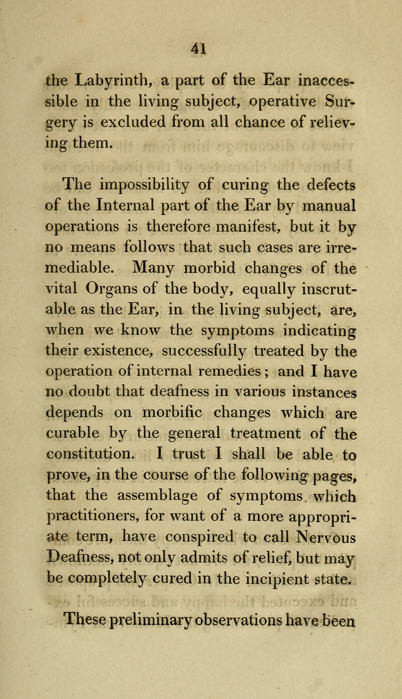 the Labyrinth, a part of the Ear inacces- sible in the living subject, operative Sur- gery is excluded from all chance of reliev- ing them. The impossibility of curing the defects of the Internal part of the Ear by manual operations is therefore manifest, but it by no means follows that such cases are irre- mediable. Many morbid changes of the vital Organs of the body, equally inscrut- able as the Ear, in the living subject, are, when we know the symptoms indicating their existence, successfully treated by the operation of internal remedies ; and I have no doubt that deafness in various instances depends on morbific changes which are curable by the general treatment of the constitution. I trust I shall be able to prove, in the course of the following pages, that the assemblage of symptoms which practitioners, for want of a more appropri- ate term, have conspired to call Nervous Deafness, not only admits of relief, but may be completely cured in the incipient state. These preliminary observations have been