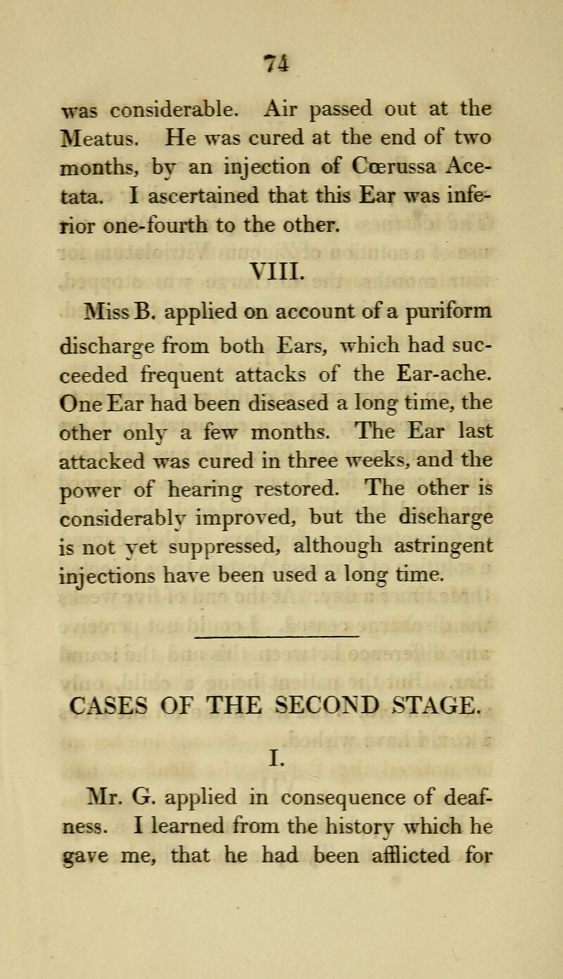 was considerable. Air passed out at the Meatus. He was cured at the end of two months, by an injection of Ccerussa Ace- tata. I ascertained that this Ear was infe- rior one-fourth to the other. VIII. Miss B. applied on account of a puriform discharge from both Ears, which had suc- ceeded frequent attacks of the Ear-ache. One Ear had been diseased a long time, the other only a few months. The Ear last attacked was cured in three weeks, and the power of hearing restored. The other is considerably improved, but the discharge is not vet suppressed, although astringent injections have been used a long time. CASES OF THE SECOND STAGE. I. Mr. G. applied in consequence of deaf- ness. I learned from the history which he gave me, that he had been afflicted for