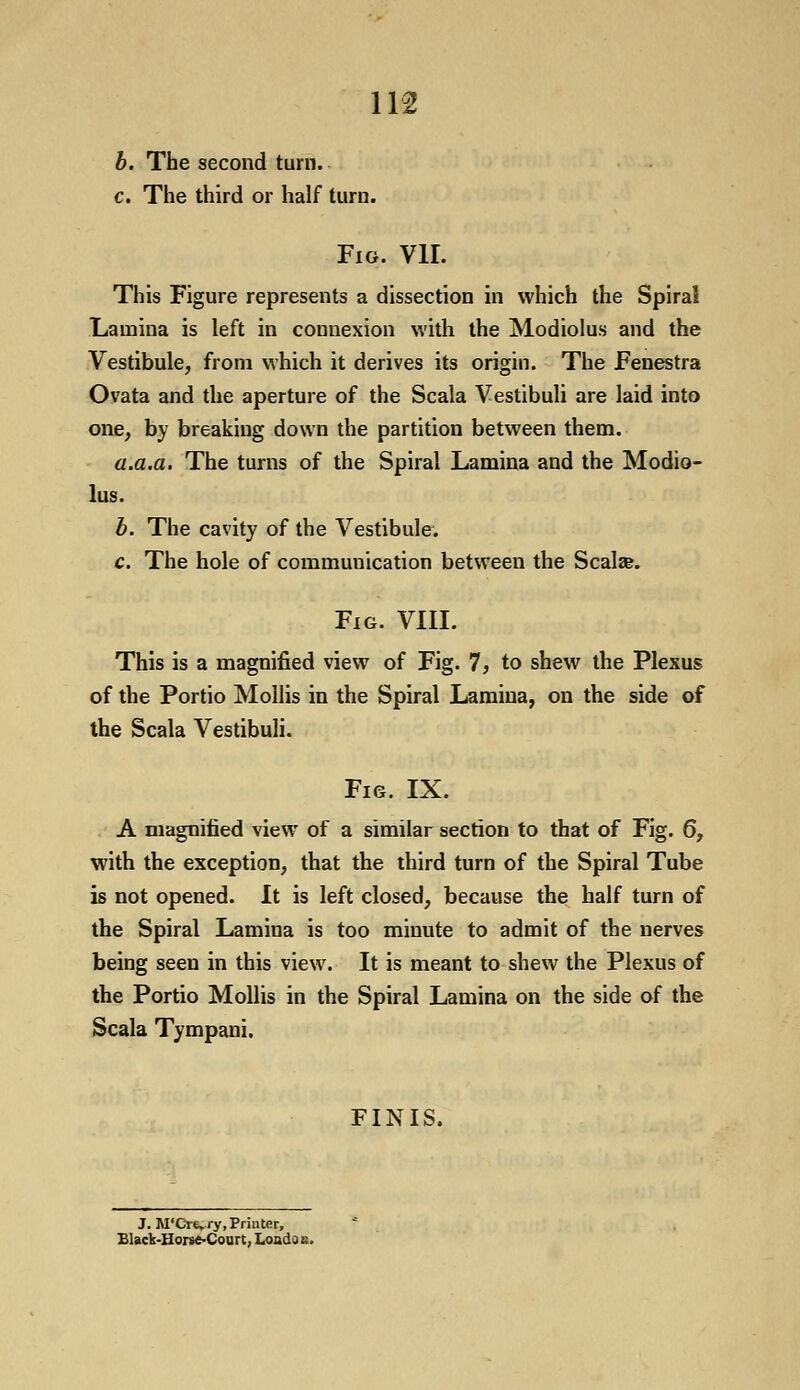 b. The second turn. c. The third or half turn. Fig. VII. This Figure represents a dissection in which the Spiral Lamina is left in connexion with the Modiolus and the Vestibule, from which it derives its origin. The Fenestra Ovata and the aperture of the Scala Vestibuli are laid into one, by breaking down the partition between them. a.a.a. The turns of the Spiral Lamina and the Modio- lus. b. The cavity of the Vestibule. c. The hole of communication between the Scala?. Fig. VIII. This is a magnified view of Fig. 7, to shew the Plexus of the Portio Mollis in the Spiral Lamina, on the side of the Scala Vestibuli. Fig. IX. A magnified view of a similar section to that of Fig. 6, with the exception, that the third turn of the Spiral Tube is not opened. It is left closed, because the half turn of the Spiral Lamina is too minute to admit of the nerves being seen in this view. It is meant to shew the Plexus of the Portio Mollis in the Spiral Lamina on the side of the Scala Tympani. FINIS. J. M'Cre».ry, Printer, Black-Horse-Court, Loads b.